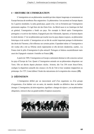 Chapitre 5 : Amélioration par la stratégie d’immigration
60S.BENHMIRA S.MEJDAOUI
1 – Histoire de l'immigration
L’immigration est un phénomène mondial qui dure depuis longtemps et notamment en
Europe berceau de nombreux flux migratoires. Ce phénomène s’est accentué en Europe depuis
les 2 guerres mondiales. Le plus grand pays, quant à lui, voit sa formation par l’immigration
protestante anglaise. Il s’agit bien sûr des Etats-Unis. Au Brésil aussi et en Amérique du Sud
en général, l’immigration a fondé ces pays. Par exemple le Brésil après l’immigration
portugaise a vu arriver des Italiens, Espagnols puis des Allemands, Japonais, et Syriens depuis
le siècle dernier. C’est un phénomène qui touche tous les pays depuis toujours, un phénomène
historique et de société. L’immigration est un fait de société important puisque la déclaration
des droits de l’homme y fait référence sur certains points. Cependant même si l’immigration a
été voulue elle a été au XXème siècle réglementée et elle devient clandestine, cachée…La
France était le pôle d’immigration le plus attractif. Portugais et Italiens essentiellement mais
aussi des Espagnols venaient s’installer en France [28].
A partir de 1989, l’immigration en Europe a nettement diminué et elle concerne surtout
les pays d’Europe de l’est. Quant à l’immigration animale est un phénomène ubiquitaire sur
Terre. Elle est décrite depuis plusieurs siècles. Aristote, dès l’an 350 avant Jésus-Christ,
souligne la disparition annuelle des oiseaux à la fin de l’été et leur soudaine réapparition au
printemps. En 1757, Linné débute l’étude des mécanismes de la migration des oiseaux [29].
2- Définition
L’immigration définit par un mouvement actif d’un organisme ou d’un groupe
d’organismes, d’un habitat vers un autre, de manière durable ou définitive dans un habitat
étranger. L’immigration, du latin migration, signifiant « changer de séjour », est un phénomène
ubiquitaire, retrouvé chez un grand nombre d’espèces eucaryotes.
 