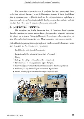 Chapitre 5 : Amélioration par la stratégie d’immigration
61S.BENHMIRA S.MEJDAOUI
Une immigration est un déplacement de population d’un lieu à un autre (soit d’une
région à une autre, soit d’un pays à un autre), obligeant donc à changer de lieu de vie/ résidence
dans le cas des personnes ou d’habitat dans le cas des espèces animales, en général pour y
trouver un emploi ou avec l'intention de s'y établir dans la perspective d'une meilleure qualitéde
vie. Ceci-dit, il y deux types de migrations : humaines et les animales.
2.1 Immigration Humaines :
Elle correspond, vue du côté du pays de départ, à l'émigration. Dans le cas des
frontaliers, les migrations peuvent être quotidiennes. Les phénomènes migratoires ont toujours
été présents tout au long de l’histoire de l’humanité. De nombreuses cultures et religions ont
pour référence la migration en quelque sorte [30], et chacun a ses propres raisons de partir.
Aujourd'hui, les flux de migrations sont orientés aussi bien des pays en développement vers les
pays développés que d'un pays développé vers un autre.
Les différentes motivations de l'immigration :
 Professionnelle (Ex : mission de longue durée à l'étranger).
 Etudes.
 Politique (Ex : réfugié politique fuyant des persécutions).
 Sécuritaire (Ex : en cas de guerre dans le pays d'origine).
 Economique (Ex : recherche d'un meilleur niveau de vie dans les pays riches).
 Familiale (Ex : rejoindre le conjoint ou un enfant déjà installé).
 Fiscale, dans un pays ayant un niveau d'imposition moins élevé.
 