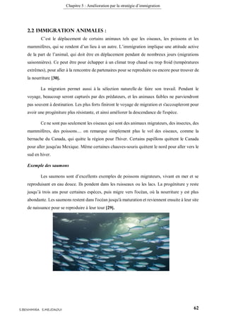 Chapitre 5 : Amélioration par la stratégie d’immigration
62S.BENHMIRA S.MEJDAOUI
2.2 Immigration animales :
C’est le déplacement de certains animaux tels que les oiseaux, les poissons et les
mammifères, qui se rendent d’un lieu à un autre. L’immigration implique une attitude active
de la part de l’animal, qui doit être en déplacement pendant de nombreux jours (migrations
saisonnières). Ce peut être pour échapper à un climat trop chaud ou trop froid (températures
extrêmes), pour aller à la rencontre de partenaires pour se reproduire ou encore pour trouver de
la nourriture [30].
La migration permet aussi à la sélection naturelle de faire son travail. Pendant le
voyage, beaucoup seront capturés par des prédateurs, et les animaux faibles ne parviendront
pas souvent à destination. Les plus forts finiront le voyage de migration et s'accoupleront pour
avoir une progéniture plus résistante, et ainsi améliorer la descendance de l'espèce.
Ce ne sont pas seulement les oiseaux qui sont des animaux migrateurs, des insectes, des
mammifères, des poissons.... on remarque simplement plus le vol des oiseaux, comme la
bernache du Canada, qui quitte la région pour l'hiver. Certains papillons quittent le Canada
pour aller jusqu'au Mexique. Même certaines chauves-souris quittent le nord pour aller vers le
sud en hiver.
Exemple des saumons
Les saumons sont d’excellents exemples de poissons migrateurs, vivant en mer et se
reproduisant en eau douce. Ils pondent dans les ruisseaux ou les lacs. La progéniture y reste
jusqu’à trois ans pour certaines espèces, puis migre vers l'océan, où la nourriture y est plus
abondante. Les saumons restent dans l'océan jusqu'à maturation et reviennent ensuite à leur site
de naissance pour se reproduire à leur tour [29].
 