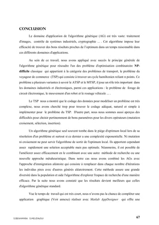 67S.BENHMIRA S.MEJDAOUI
Conclusion
Le domaine d'application de l'algorithme génétique (AG) est très vaste: traitement
d'images, contrôle de systèmes industriels, cryptographie ... . Cet algorithme impose leur
efficacité de trouver des bons résultats proches de l’optimum dans un temps raisonnable dans
ces différents domaines d'applications.
Au sein de ce travail, nous avons appliqué avec succès le principe générale de
l'algorithme génétique pour résoudre l'un des problème d'optimisation combinatoire NP-
difficile classique qui appartient à la catégorie des problèmes de transport, le problème du
voyageur de commerce (TSP) qui consiste à trouver un cycle hamiltonien reliant n points. Ce
problème a plusieurs variantes à savoir le ATSP et le MTSP, il joue un rôle très important dans
les domaines industriels et électroniques, parmi ces applications : le problème de forage de
circuit électronique, le mouvement d'un robot et le routage véhicule ... .
Le TSP nous a montré que le codage des données pour modéliser un problème est très
complexe, nous avons cherché trop pour trouver le codage adéquat, naturel et simple à
implémenter pour le problème du TSP. D'autre part, nous nous sommes aussi aperçus des
difficultés pour choisir pertinemment de bons paramètres pour les divers opérateurs (mutation
croisement, sélection, insertion).
Un algorithme génétique seul souvent tombe dans le piège d'optimum local lors de sa
résolution d'un problème et surtout si ce dernier a une complexité exponentielle. Ni mutation
ni croisement ne peut servir l'algorithme de sortir de l'optimum local. Ils apportent cependant
assez rapidement une solution acceptable mais pas optimale. Néanmoins, il est possible de
l'améliorer assez efficacement en le combinant avec une autre méthode de recherche ou une
nouvelle approche métaheuristique. Dans notre cas nous avons combiné les AGs avec
l'approche d'immigration aléatoire qui consiste à remplacer dans chaque nombre d'itérations
les individus pires avec d'autres générés aléatoirement. Cette méthode assure une grande
diversité dans la population et aide l'algorithme d'explorer l'espace de recherche d'une manière
efficace. Par la suite nous avons constaté que les résultats devient meilleurs que celles
d'algorithme génétique standard.
Vue le temps de travail qui est très court, nous n’avons pas la chance de compléter une
application graphique (Voir annexe) réaliser avec Matlab AppDesigner qui offre une
 