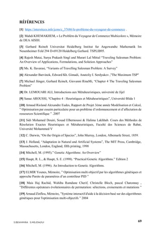 69S.BENHMIRA S.MEJDAOUI
Références
[1] https://interstices.info/jcms/c_37686/le-probleme-du-voyageur-de-commerce .
[2] Mahdi KHEMAKHEM, « Le Problèm du Voyageur de Commerce Multicolore », Mémoire
de DEA AISIH.
[3] Gerhard Reinelt Universitat Heidelberg Institut fur Angewandte Mathematik Im
Neuenheimer Feld 294 D-69120 Heidelberg Gerhard. TSPLIB95.
[4] Rajesh Matai, Surya Prakash Singl and Murari Lal Mittal “Traveling Salesman Problem:
An Overview of Applications, Formulations, and Solution Approaches”
[5] Ms. K. Ilavarasi, “Variants of Travelling Salesman Problem: A Survey”
[6] Alexander Barvinok, Edward Kh. Gimadi, Anatoliy I. Serdyukov ,"The Maximum TSP"
[7] Michael Jünger, Gerhard Reinelt, Giovanni RinaMi, “Chapter 4 The Traveling Salesman
Problem”
[8] Dr. LEMOUARI ALI, Introductions aux Métaheuristiques, université de Jijel
[9] Sanae AROUSSI, “Chapitre 4 : Heuristiques et Métaheuristiques”, Université Blida 1
[10] Arnaud Rioland Alexandre Eudes, Rapport de Projet 3ème année Modélisation et Calcul,
” Optimisation par essaim particulaire pour un problème d’ordonnancement et d’affectation de
ressources Scientifique ” .2007
[11] Sidi Mohamed Douiri, Souad Elbernoussi & Halima Lakhbab. Cours des Méthodes de
Résolution Exactes Heuristiques et Métaheuristiques, Faculté des Sciences de Rabat,
Université Mohammed V
[12] C. Darwin, “On the Origin of Species”, John Murray, London, Albemarle Street, 1859.
[13] J. Holland, “Adaptation in Natural and Artificial Systems”, The MIT Press, Cambridge,
Massachusetts, London, England, fifth printing, 1998
[14] Mitchell, M. (1995).” Genetic Algorithms: An Overview”
[15] Haupt, R. L., & Haupt, S. E. (1998). “Practical Genetic Algorithms.” Edition 2
[16] Mitchell, M. (1996). An Introduction to Genetic Algorithms.
[17] ELMIR Younes, Mémoire, ” Optimisation multi objectif par les algorithmes génétiques et
approche Pareto de paramètres d’un contrôleur PID ”
[18] Mais Haj Rachid, Wahiba Ramdane Cherif, Christelle Bloch, pascal Chatonnay ,
”Différentes opérateurs évolutionnaires de permutation: sélections, croisements et mutations ”
[19] Arnaud Zinflou, Mémoire, ”Système interactif d'aide à la décision basé sur des algorithmes
génétiques pour l'optimisation multi-objectifs ” 2004
 