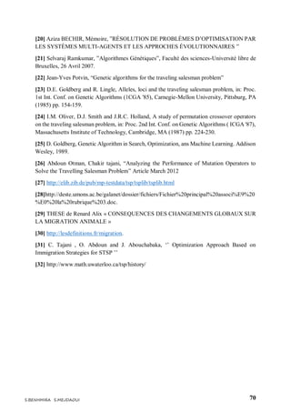 70S.BENHMIRA S.MEJDAOUI
[20] Aziza BECHIR, Mémoire, ”RÉSOLUTION DE PROBLÈMES D’OPTIMISATION PAR
LES SYSTÈMES MULTI-AGENTS ET LES APPROCHES ÉVOLUTIONNAIRES ”
[21] Selvaraj Ramkumar, ”Algorithmes Génétiques”, Faculté des sciences-Université libre de
Bruxelles, 26 Avril 2007.
[22] Jean-Yves Potvin, “Genetic algorithms for the traveling salesman problem”
[23] D.E. Goldberg and R. Lingle, Alleles, loci and the traveling salesman problem, in: Proc.
1st Int. Conf. on Genetic Algorithms (1CGA '85), Carnegie-Mellon University, Pittsburg, PA
(1985) pp. 154-159.
[24] I.M. Oliver, D.J. Smith and J.R.C. Holland, A study of permutation crossover operators
on the traveling salesman problem, in: Proc. 2nd Int. Conf. on Genetic Algorithms ( ICGA '87),
Massachusetts Institute of Technology, Cambridge, MA (1987) pp. 224-230.
[25] D. Goldberg, Genetic Algorithm in Search, Optimization, ans Machine Learning. Addison
Wesley, 1989.
[26] Abdoun Otman, Chakir tajani, “Analyzing the Performance of Mutation Operators to
Solve the Travelling Salesman Problem” Article March 2012
[27] http://elib.zib.de/pub/mp-testdata/tsp/tsplib/tsplib.html
[28]http://deste.umons.ac.be/galanet/dossier/fichiers/Fichier%20principal%20associ%E9%20
%E0%20la%20rubrique%203.doc.
[29] THESE de Renard Alix « CONSEQUENCES DES CHANGEMENTS GLOBAUX SUR
LA MIGRATION ANIMALE »
[30] http://lesdefinitions.fr/migration.
[31] C. Tajani , O. Abdoun and J. Abouchabaka, ‘’ Optimization Approach Based on
Immigration Strategies for STSP ’’
[32] http://www.math.uwaterloo.ca/tsp/history/
 