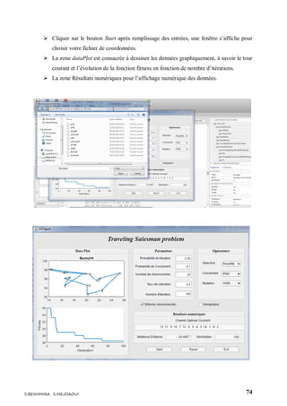 74S.BENHMIRA S.MEJDAOUI
 Cliquer sur le bouton Start après remplissage des entrées, une fenêtre s’affiche pour
choisir votre fichier de coordonnées.
 La zone dataPlot est consacrée à dessiner les données graphiquement, à savoir le tour
courant et l’évolution de la fonction fitness en fonction de nombre d’itérations.
 La zone Résultats numériques pour l’affichage numérique des données.
 