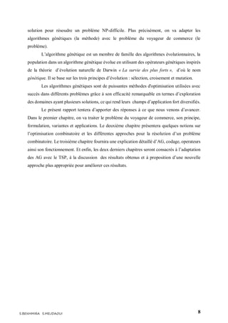 8S.BENHMIRA S.MEJDAOUI
solution pour résoudre un problème NP-difficile. Plus précisément, on va adapter les
algorithmes génétiques (la méthode) avec le problème du voyageur de commerce (le
problème).
L’algorithme génétique est un membre de famille des algorithmes évolutionnaires, la
population dans un algorithme génétique évolue en utilisant des opérateurs génétiques inspirés
de la théorie d’évolution naturelle de Darwin « La survie des plus forts », d’où le nom
génétique. Il se base sur les trois principes d’évolution : sélection, croisement et mutation.
Les algorithmes génétiques sont de puissantes méthodes d'optimisation utilisées avec
succès dans différents problèmes grâce à son efficacité remarquable en termes d’exploration
des domaines ayant plusieurs solutions, ce qui rend leurs champs d’application fort diversifiés.
Le présent rapport tentera d’apporter des réponses à ce que nous venons d’avancer.
Dans le premier chapitre, on va traiter le problème du voyageur de commerce, son principe,
formulation, variantes et applications. Le deuxième chapitre présentera quelques notions sur
l’optimisation combinatoire et les différentes approches pour la résolution d’un problème
combinatoire. Le troisième chapitre fournira une explication détaillé d’AG, codage, operateurs
ainsi son fonctionnement. Et enfin, les deux derniers chapitres seront consacrés à l’adaptation
des AG avec le TSP, à la discussion des résultats obtenus et à proposition d’une nouvelle
approche plus appropriée pour améliorer ces résultats.
 