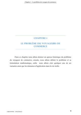 Chapitre 1 : Le problème du voyageur de commerce
9S.BENHMIRA S.MEJDAOUI
Chapitre 1
Le problème du Voyageurs de
Commerce
Dans ce chapitre nous allons donner un aperçu historique du problème
du voyageur de commerce, ensuite, nous allons définir le problème et sa
formulation mathématique, enfin nous allons citer quelques une de ses
variantes ainsi que les domaines d’application dans la vie réelle.
 