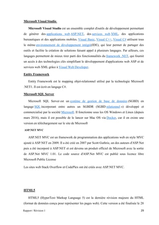 Rapport / Révision 1 29
Microsoft Visual Studio
Microsoft Visual Studio est un ensemble complet d'outils de développement permettant
de générer des applications web ASP.NET, des services web XML, des applications
bureautiques et des applications mobiles. Visual Basic, Visual C++, Visual C# utilisent tous
le même environnement de développement intégré(IDE), qui leur permet de partager des
outils et facilite la création de solutions faisant appel à plusieurs langages. Par ailleurs, ces
langages permettent de mieux tirer parti des fonctionnalités du framework .NET, qui fournit
un accès à des technologies clés simplifiant le développement d'applications web ASP et de
services web XML grâce à Visual Web Developer.
Entity Framework
Entity Framework est le mapping objet-relationnel utilisé par la technologie Microsoft
.NET1. Il est écrit en langage C#.
Microsoft SQL Server
Microsoft SQL Server est un système de gestion de base de données (SGBD) en
langage SQL incorporant entre autres un SGBDR (SGBD relationnel ») développé et
commercialisé par la société Microsoft. Il fonctionne sous les OS Windows et Linux (depuis
mars 2016), mais il est possible de le lancer sur Mac OS via Docker, car il en existe une
version en téléchargement sur le site de Microsoft.
ASP.NET MVC
ASP.NET MVC est un framework de programmation des applications web en style MVC
ajouté à ASP.NET en 2009. Il a été créé en 2007 par Scott Guthrie, un des auteurs d'ASP.Net
puis a été incorporé à ASP.NET et est devenu un produit officiel de Microsoft avec la sortie
de ASP.Net MVC 1.01. Le code source d'ASP.Net MVC est publié sous licence libre
Microsoft Public License
Les sites web Stack Overflow et CodePlex ont été créés avec ASP.NET MVC.
HTML5
HTML5 (HyperText Markup Language 5) est la dernière révision majeure du HTML
(format de données conçu pour représenter les pages web). Cette version a été finalisée le 28
 