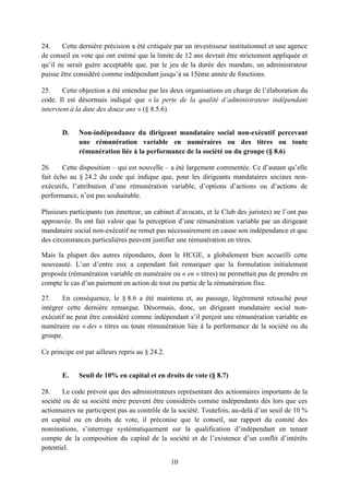 10
24. Cette dernière précision a été critiquée par un investisseur institutionnel et une agence
de conseil en vote qui ont estimé que la limite de 12 ans devrait être strictement appliquée et
qu’il ne serait guère acceptable que, par le jeu de la durée des mandats, un administrateur
puisse être considéré comme indépendant jusqu’à sa 15ème année de fonctions.
25. Cette objection a été entendue par les deux organisations en charge de l’élaboration du
code. Il est désormais indiqué que « la perte de la qualité d’administrateur indépendant
intervient à la date des douze ans » (§ 8.5.6).
D. Non-indépendance du dirigeant mandataire social non-exécutif percevant
une rémunération variable en numéraires ou des titres ou toute
rémunération liée à la performance de la société ou du groupe (§ 8.6)
26. Cette disposition – qui est nouvelle – a été largement commentée. Ce d’autant qu’elle
fait écho au § 24.2 du code qui indique que, pour les dirigeants mandataires sociaux non-
exécutifs, l’attribution d’une rémunération variable, d’options d’actions ou d’actions de
performance, n’est pas souhaitable.
Plusieurs participants (un émetteur, un cabinet d’avocats, et le Club des juristes) ne l’ont pas
approuvée. Ils ont fait valoir que la perception d’une rémunération variable par un dirigeant
mandataire social non-exécutif ne remet pas nécessairement en cause son indépendance et que
des circonstances particulières peuvent justifier une rémunération en titres.
Mais la plupart des autres répondants, dont le HCGE, a globalement bien accueilli cette
nouveauté. L’un d’entre eux a cependant fait remarquer que la formulation initialement
proposée (rémunération variable en numéraire ou « en » titres) ne permettait pas de prendre en
compte le cas d’un paiement en action de tout ou partie de la rémunération fixe.
27. En conséquence, le § 8.6 a été maintenu et, au passage, légèrement retouché pour
intégrer cette dernière remarque. Désormais, donc, un dirigeant mandataire social non-
exécutif ne peut être considéré comme indépendant s’il perçoit une rémunération variable en
numéraire ou « des » titres ou toute rémunération liée à la performance de la société ou du
groupe.
Ce principe est par ailleurs repris au § 24.2.
E. Seuil de 10% en capital et en droits de vote (§ 8.7)
28. Le code prévoit que des administrateurs représentant des actionnaires importants de la
société ou de sa société mère peuvent être considérés comme indépendants dès lors que ces
actionnaires ne participent pas au contrôle de la société. Toutefois, au-delà d’un seuil de 10 %
en capital ou en droits de vote, il préconise que le conseil, sur rapport du comité des
nominations, s’interroge systématiquement sur la qualification d’indépendant en tenant
compte de la composition du capital de la société et de l’existence d’un conflit d’intérêts
potentiel.
 