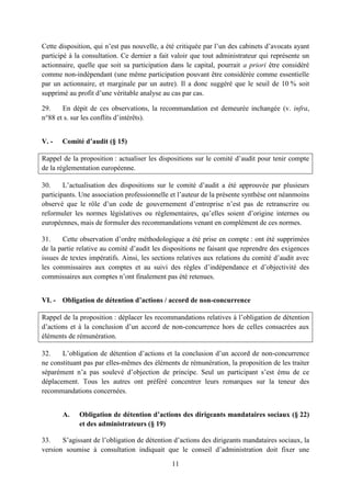 11
Cette disposition, qui n’est pas nouvelle, a été critiquée par l’un des cabinets d’avocats ayant
participé à la consultation. Ce dernier a fait valoir que tout administrateur qui représente un
actionnaire, quelle que soit sa participation dans le capital, pourrait a priori être considéré
comme non-indépendant (une même participation pouvant être considérée comme essentielle
par un actionnaire, et marginale par un autre). Il a donc suggéré que le seuil de 10 % soit
supprimé au profit d’une véritable analyse au cas par cas.
29. En dépit de ces observations, la recommandation est demeurée inchangée (v. infra,
n°88 et s. sur les conflits d’intérêts).
V. - Comité d’audit (§ 15)
Rappel de la proposition : actualiser les dispositions sur le comité d’audit pour tenir compte
de la réglementation européenne.
30. L’actualisation des dispositions sur le comité d’audit a été approuvée par plusieurs
participants. Une association professionnelle et l’auteur de la présente synthèse ont néanmoins
observé que le rôle d’un code de gouvernement d’entreprise n’est pas de retranscrire ou
reformuler les normes législatives ou réglementaires, qu’elles soient d’origine internes ou
européennes, mais de formuler des recommandations venant en complément de ces normes.
31. Cette observation d’ordre méthodologique a été prise en compte : ont été supprimées
de la partie relative au comité d’audit les dispositions ne faisant que reprendre des exigences
issues de textes impératifs. Ainsi, les sections relatives aux relations du comité d’audit avec
les commissaires aux comptes et au suivi des règles d’indépendance et d’objectivité des
commissaires aux comptes n’ont finalement pas été retenues.
VI. - Obligation de détention d’actions / accord de non-concurrence
Rappel de la proposition : déplacer les recommandations relatives à l’obligation de détention
d’actions et à la conclusion d’un accord de non-concurrence hors de celles consacrées aux
éléments de rémunération.
32. L’obligation de détention d’actions et la conclusion d’un accord de non-concurrence
ne constituant pas par elles-mêmes des éléments de rémunération, la proposition de les traiter
séparément n’a pas soulevé d’objection de principe. Seul un participant s’est ému de ce
déplacement. Tous les autres ont préféré concentrer leurs remarques sur la teneur des
recommandations concernées.
A. Obligation de détention d’actions des dirigeants mandataires sociaux (§ 22)
et des administrateurs (§ 19)
33. S’agissant de l’obligation de détention d’actions des dirigeants mandataires sociaux, la
version soumise à consultation indiquait que le conseil d’administration doit fixer une
 