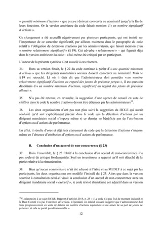 12
« quantité minimum d’actions » que ceux-ci doivent conserver au nominatif jusqu’à la fin de
leurs fonctions. Or la version antérieure du code faisait mention d’« un nombre significatif
d’actions ».
Ce changement a été accueilli négativement par plusieurs participants, qui ont insisté sur
l’importance de ce caractère significatif, par ailleurs maintenu dans le paragraphe du code
relatif à l’obligation de détention d’actions par les administrateurs, qui faisait mention d’un
« nombre relativement significatif » (§ 19). Cet adverbe « relativement » – qui figurait déjà
dans la version antérieure du code – a lui-même été critiqué par un participant.
L’auteur de la présente synthèse s’est associé à ces réserves.
34. Dans sa version finale, le § 22 du code continue à parler d’« une quantité minimum
d’actions » que les dirigeants mandataires sociaux doivent conserver au nominatif. Mais le
§ 19 est retouché. Là où il était dit que l’administrateur doit posséder « un nombre
relativement significatif d’actions au regard des jetons de présence perçus », il est question
désormais d’« un nombre minimum d’actions, significatif au regard des jetons de présence
alloués ».
35. N’a pas été retenue, en revanche, la suggestion d’une agence de conseil en vote de
chiffrer dans le code le nombre d’actions devant être détenues par les administrateurs10
.
36. Les deux organisations n’ont pas non plus suivi la suggestion du HCGE qui aurait
souhaité qu’il soit explicitement précisé dans le code que la détention d’actions par un
dirigeant mandataire social s’impose même si ce dernier ne bénéficie pas de l’attribution
d’options ou d’actions de performance.
En effet, il résulte d’ores et déjà très clairement du code que la détention d’actions s’impose
même en l’absence d’attribution d’options ou d’actions de performance.
B. Conclusion d’un accord de non-concurrence (§ 23)
37. Dans l’ensemble, le § 23 relatif à la conclusion d’un accord de non-concurrence n’a
pas soulevé de critique fondamentale. Seul un investisseur a regretté qu’il soit détaché de la
partie relative à la rémunération.
38. Bien qu’aucun commentaire n’ait été adressé à l’Afep et au MEDEF à ce sujet par les
participants, les deux organisations ont modifié l’intitulé du § 23. Alors que dans la version
soumise à consultation celui-ci visait la conclusion d’un accord de non-concurrence avec un
dirigeant mandataire social « exécutif », le code révisé abandonne cet adjectif dans sa version
10
V. néanmoins à ce sujet HCGE, Rapport d’activité 2014, p. 26 : « Le code n’a pas fixé de montant indicatif et
le Haut Comité n’a pas l’intention de le faire. Cependant, on entend souvent suggérer que l’administrateur doit
faire progressivement en sorte de détenir un nombre d’actions équivalent à une année de sa part de jetons de
présence, et cela ne paraît pas déraisonnable ».
 