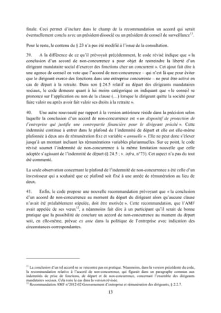 13
finale. Ceci permet d’inclure dans le champ de la recommandation un accord qui serait
éventuellement conclu avec un président dissocié ou un président de conseil de surveillance11
.
Pour le reste, le contenu du § 23 n’a pas été modifié à l’issue de la consultation.
39. A la différence de ce qu’il prévoyait précédemment, le code révisé indique que « la
conclusion d’un accord de non-concurrence a pour objet de restreindre la liberté d’un
dirigeant mandataire social d’exercer des fonctions chez un concurrent ». Cet ajout fait dire à
une agence de conseil en vote que l’accord de non-concurrence – qui n’est là que pour éviter
que le dirigeant exerce des fonctions dans une entreprise concurrente – ne peut être activé en
cas de départ à la retraite. Dans son § 24.5 relatif au départ des dirigeants mandataires
sociaux, le code demeure quant à lui moins catégorique en indiquant que « le conseil se
prononce sur l’application ou non de la clause (…) lorsque le dirigeant quitte la société pour
faire valoir ou après avoir fait valoir ses droits à la retraite ».
40. Une autre nouveauté par rapport à la version antérieure réside dans la précision selon
laquelle la conclusion d’un accord de non-concurrence est « un dispositif de protection de
l’entreprise qui justifie une contrepartie financière pour le dirigeant précité ». Cette
indemnité continue à entrer dans le plafond de l’indemnité de départ et elle est elle-même
plafonnée à deux ans de rémunération fixe et variable « annuelle ». Elle ne peut donc s’élever
jusqu’à un montant incluant les rémunérations variables pluriannuelles. Sur ce point, le code
révisé soumet l’indemnité de non-concurrence à la même limitation nouvelle que celle
adoptée s’agissant de l’indemnité de départ (§ 24.5 ; v. infra, n°73). Cet aspect n’a pas du tout
été commenté.
La seule observation concernant le plafond de l’indemnité de non-concurrence a été celle d’un
investisseur qui a souhaité que ce plafond soit fixé à une année de rémunération au lieu de
deux.
41. Enfin, le code propose une nouvelle recommandation prévoyant que « la conclusion
d’un accord de non-concurrence au moment du départ du dirigeant alors qu’aucune clause
n’avait été préalablement stipulée, doit être motivée ». Cette recommandation, que l’AMF
avait appelée de ses vœux12
, a néanmoins fait dire à un participant qu’il serait de bonne
pratique que la possibilité de conclure un accord de non-concurrence au moment du départ
soit, en elle-même, prévue ex ante dans la politique de l’entreprise avec indication des
circonstances correspondantes.
11
La conclusion d’un tel accord ne se rencontre pas en pratique. Néanmoins, dans la version précédente du code,
la recommandation relative à l’accord de non-concurrence, qui figurait dans un paragraphe commun aux
indemnités de prise de fonctions, de départ et de non-concurrence, concernait l’ensemble des dirigeants
mandataires sociaux. Cela reste le cas dans la version révisée.
12
Recommandation AMF n°2012-02 Gouvernement d’entreprise et rémunération des dirigeants, § 2.2.7.
 