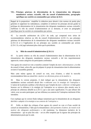 14
VII. - Principes généraux de détermination de la rémunération des dirigeants
mandataires sociaux exécutifs, rôle du conseil d’administration, paragraphe
spécifique aux sociétés en commandites par actions (§ 24.1)
Rappel de la proposition : simplifier la rédaction pour aboutir à des normes de portée plus
générale et supprimer les redondances, compléter et renforcer les principes devant guider la
politique de détermination de la rémunération des dirigeants mandataires sociaux exécutifs,
réaffirmer le rôle du conseil d’administration en ce domaine, et créer un paragraphe
spécifique pour les sociétés en commandites par actions.
42. La nouvelle architecture du § 24.1 du code, qui comprend trois séries de
recommandations relatives au rôle du conseil d’administration (§ 24.1.1), aux principes
généraux de détermination de la rémunération des dirigeants mandataires sociaux exécutifs
(§ 24.1.2) et à l’application de ces principes aux sociétés en commandite par actions
(§ 24.1.3), a été jugé nettement plus claire que la précédente.
A. Rôle du conseil d’administration (§ 24.1.1)
43. La partie relative au rôle du conseil d’administration dans la détermination de la
rémunération des dirigeants mandataires sociaux exécutifs a été très majoritairement
approuvée, toutes catégories de participants confondues.
Une agence de conseil en vote a toutefois contesté l’emploi du mot « détermination », le rôle
du conseil n’étant, selon elle, que de préparer le projet de rémunération dont la détermination
revient à l’assemblée générale.
Mais cette même agence de conseil en vote, avec d’autres, a salué la nouvelle
recommandation faite au conseil de « motiver ses décisions prises en la matière ».
44. Dans la version proposée, il était indiqué que la rémunération des dirigeants
mandataires sociaux exécutifs devait être « cohérente avec la stratégie de l’entreprise ».
L’auteur de la présente synthèse a fait observer que l’emploi du mot « cohérent » n’était guère
heureux car la référence à la stratégie de l’entreprise ne se retrouve plus ensuite sous le
principe de cohérence détaillé au § 24.1.2, qui a une autre signification. Il a par ailleurs fait
valoir, avec un autre participant, qu’une référence au contexte de l’entreprise mériterait d’être
introduite.
Ceci explique que la version finale indique notamment que la rémunération de ces dirigeants
doit être « adaptée à la stratégie et au contexte de l’entreprise ».
45. Enfin, en dépit des critiques d’une agence de conseil en vote et d’une société de
conseil en rémunération, l’idée que la rémunération « doit permettre d’attirer, de retenir et de
motiver des dirigeants performants » a été maintenue. La dimension incitative de la
rémunération – qui ne peut être niée – est en effet tempérée par la rigueur des principes de
détermination posés par le code.
 