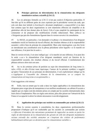 15
B. Principes généraux de détermination de la rémunération des dirigeants
mandataires sociaux exécutifs (§ 24.1.2)
46. Les six principes formulés au § 24.1.2 n’ont pas soulevé d’objection particulière. Il
faut dire qu’ils ne diffèrent guère de ceux exprimés par la précédente version du code, que
cela soit dans leur intitulé (« benchmark » devenant simplement « comparabilité ») ou dans
leur contenu (que les deux organisations se sont néanmoins efforcées de simplifier et de
généraliser afin de leur donner plus de force). Cela n’a pas empêché les participants de les
commenter et de proposer des modifications d’ordre rédactionnel. Mais celles-ci ne
s’éloignent que peu des formulations figurant dans la version ouverte à la consultation.
47. Le HCGE, en particulier, s’est demandé si la phrase « la rémunération d’un dirigeant
mandataire social est fonction du travail effectué, des résultats obtenus et de la responsabilité
assumée » relève bien du principe de comparabilité. Mais cette interrogation a pu être levée
en introduisant une coordination avec la phrase précédente selon laquelle « si le marché est
une référence, il ne peut être la seule ».
Dans la version révisée, il est ainsi indiqué que : si le marché est une référence, il ne peut être
la seule « car » la rémunération d’un dirigeant mandataire social est fonction de la
responsabilité assumée, des résultats obtenus et du travail effectué. L’enchaînement des
phrases retrouve alors tout son sens.
48. Au vu de certaines prises de position au sujet des rémunérations de long terme (v.
infra, n°62), et afin d’éviter toute équivoque, l’auteur de la présente synthèse a suggéré
qu’après l’énonciation de ces principes de détermination, il soit explicitement indiqué qu’ils
« s’appliquent à l’ensemble des éléments de la rémunération, en ce compris les
rémunérations de long terme et exceptionnelles ».
Cette suggestion a été retenue.
49. Enfin, tout en notant que le code a durci les règles applicables à la rémunération des
dirigeants pour exiger plus de transparence et un meilleur encadrement, un cabinet d’avocats a
rappelé que ces règles sont des données prises en compte par les sociétés internationales dans
leurs choix d’implantation. Plus ces règles sont strictes, plus elles pèsent sur l’attractivité de la
France et sa capacité à attirer les talents nécessaires à son développement.
C. Application des principes aux sociétés en commandite par actions (§ 24.1.3)
50. Dans la version soumise à consultation, les deux organisations professionnelles
proposaient d’indiquer qu’il est souhaitable que les sociétés en commandite par actions
« s’efforcent d’introduire des mécanismes permettant de rapprocher au moins en partie les
règles de détermination de la rémunération des gérants de celle des dirigeants mandataires
sociaux exécutifs des sociétés anonymes en s’inspirant des critères de performance
habituellement utilisés par ces dernières pour les rémunérations variables ».
 
