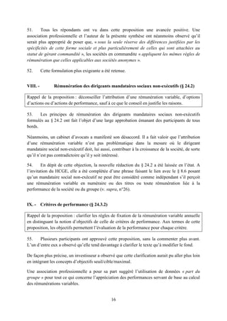 16
51. Tous les répondants ont vu dans cette proposition une avancée positive. Une
association professionnelle et l’auteur de la présente synthèse ont néanmoins observé qu’il
serait plus approprié de poser que, « sous la seule réserve des différences justifiées par les
spécificités de cette forme sociale et plus particulièrement de celles qui sont attachées au
statut de gérant commandité », les sociétés en commandite « appliquent les mêmes règles de
rémunération que celles applicables aux sociétés anonymes ».
52. Cette formulation plus exigeante a été retenue.
VIII. - Rémunération des dirigeants mandataires sociaux non-exécutifs (§ 24.2)
Rappel de la proposition : déconseiller l’attribution d’une rémunération variable, d’options
d’actions ou d’actions de performance, sauf à ce que le conseil en justifie les raisons.
53. Les principes de rémunération des dirigeants mandataires sociaux non-exécutifs
formulés au § 24.2 ont fait l’objet d’une large approbation émanant des participants de tous
bords.
Néanmoins, un cabinet d’avocats a manifesté son désaccord. Il a fait valoir que l’attribution
d’une rémunération variable n’est pas problématique dans la mesure où le dirigeant
mandataire social non-exécutif doit, lui aussi, contribuer à la croissance de la société, de sorte
qu’il n’est pas contradictoire qu’il y soit intéressé.
54. En dépit de cette objection, la nouvelle rédaction du § 24.2 a été laissée en l’état. A
l’invitation du HCGE, elle a été complétée d’une phrase faisant le lien avec le § 8.6 posant
qu’un mandataire social non-exécutif ne peut être considéré comme indépendant s’il perçoit
une rémunération variable en numéraire ou des titres ou toute rémunération liée à la
performance de la société ou du groupe (v. supra, n°26).
IX. - Critères de performance (§ 24.3.2)
Rappel de la proposition : clarifier les règles de fixation de la rémunération variable annuelle
en distinguant la notion d’objectifs de celle de critères de performance. Aux termes de cette
proposition, les objectifs permettent l’évaluation de la performance pour chaque critère.
55. Plusieurs participants ont approuvé cette proposition, sans la commenter plus avant.
L’un d’entre eux a observé qu’elle tend davantage à clarifier le texte qu’à modifier le fond.
De façon plus précise, un investisseur a observé que cette clarification aurait pu aller plus loin
en intégrant les concepts d’objectifs seuil/cible/maximal.
Une association professionnelle a pour sa part suggéré l’utilisation de données « part du
groupe » pour tout ce qui concerne l’appréciation des performances servant de base au calcul
des rémunérations variables.
 