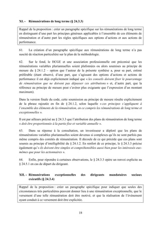 18
XI. - Rémunérations de long terme (§ 24.3.3)
Rappel de la proposition : créer un paragraphe spécifique sur les rémunérations de long terme
en distinguant d’une part les principes généraux applicables à l’ensemble de ces éléments de
rémunération et d’autre part les règles spécifiques aux options d’actions et aux actions de
performance.
61. La création d’un paragraphe spécifique aux rémunérations de long terme n’a pas
suscité de réaction particulière sur le plan de la méthodologie.
62. Sur le fond, le HCGE et une association professionnelle ont préconisé que les
rémunérations variables pluriannuelles soient plafonnées ou alors soumises au principe de
mesure du § 24.1.2 – option que l’auteur de la présente synthèse a, pour sa part, estimé
préférable (étant observé, d’une part, que s’agissant des options d’actions et actions de
performance il est déjà explicitement indiqué que « les conseils doivent fixer le pourcentage
de rémunération que ne doivent pas dépasser ces attributions » et, d’autre part, que la
référence au principe de mesure peut s’avérer plus exigeante que l’expression d’un montant
maximum).
Dans la version finale du code, cette soumission au principe de mesure résulte explicitement
de la phrase rajoutée en fin de § 24.1.2, selon laquelle « ces principes s’appliquent à
l’ensemble des éléments de la rémunération, en ce compris les rémunérations de long terme et
exceptionnelles ».
Il est par ailleurs précisé au § 24.3.3 que l’attribution des plans de rémunération de long terme
« doit être proportionnée à la partie fixe et variable annuelle ».
63. Dans sa réponse à la consultation, un investisseur a déploré que les plans de
rémunérations variables pluriannuelles soient devenus si complexes qu’ils ne sont parfois pas
même compris des comités de rémunération. Il découle de ce qui précède que ces plans sont
soumis au principe d’intelligibilité du § 24.1.2. En renfort de ce principe, le § 24.3.3 précise
également qu’« ils doivent être simples et compréhensibles aussi bien pour les intéressés eux-
mêmes que pour les actionnaires ».
64. Enfin, pour répondre à certaines observations, le § 24.3.3 opère un renvoi explicite au
§ 24.5.1 en cas de départ du dirigeant.
XII. - Rémunérations exceptionnelles des dirigeants mandataires sociaux
exécutifs (§ 24.3.4)
Rappel de la proposition : créer un paragraphe spécifique pour indiquer que seules des
circonstances très particulières peuvent donner lieu à une rémunération exceptionnelle, que le
versement d’une telle rémunération doit être motivé, et que la réalisation de l’évènement
ayant conduit à ce versement doit être explicitée.
 