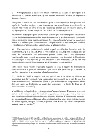 19
65. Cette proposition a suscité des retours contrastés de la part des participants à la
consultation. Si certains d’entre eux s’y sont montrés favorables, d’autres ont exprimé de
sérieuses réserves.
Une agence de conseil en vote a souhaité que, pour la bonne réputation de la place de Paris
auprès de l’opinion publique et des investisseurs, ces rémunérations exceptionnelles ne
puissent être versées qu’après accord de l’assemblée générale des actionnaires et que, de
façon plus générale, le code indique qu’elles ne sont pas de bonnes pratiques.
De nombreux autres participants ont vivement critiqué qu’à titre d’exemple de circonstances
très particulières pouvant donner lieu à ces rémunérations, la version soumise à consultation
indique simplement entre parenthèses les cas de « rapprochement d’entreprise, acquisition,
cession », et ceci sans poser de critères tenant à l’importance de ces opérations pour la société,
à l’implication qu’elles exigent ou aux difficultés qu’elles présentent.
66. Une association professionnelle a ainsi proposé une rédaction alternative, qui a été
adoptée par l’Afep et le MEDEF. Dans la version finale du code, le § 24.3.4 indique ainsi que
seules des circonstances très particulières peuvent donner lieu à une rémunération
exceptionnelle, « par exemple, en raison de leur importance pour la société, de l’implication
qu’elles exigent et des difficultés qu’elles présentent ». Les opérations M&A ne sont donc
plus mentionnées comme illustrant per se ces circonstances très particulières.
Cette version finale renforce l’approche exigeante du code à l’égard des rémunérations
exceptionnelles et se garde de mentionner explicitement des opérations qui, il est vrai, ne
justifient pas toujours le versement de telles rémunérations.
67. Enfin, le HCGE a suggéré qu’il soit précisé que si le départ du dirigeant est
concomitant avec le versement d’une rémunération exceptionnelle ou le suit de peu, il ne
puisse se cumuler avec l’indemnité de départ, et que la rémunération exceptionnelle obéisse
alors aux règles de l’indemnité de départ (et notamment à la limite de deux ans de
rémunération fixe et variable).
A la différence de la précédente, cette suggestion n’a pas été retenue. L’auteur de la présente
synthèse a fait remarquer qu’il lui paraissait inopportun de poser un principe de non-cumul
entre une rémunération exceptionnelle et une indemnité de départ. L’une et l’autre obéissent à
des causes et des logiques différentes ; elles n’ont pas la même nature et ne sont pas soumises
aux mêmes régimes juridiques. En outre, la position du HCGE est déjà claire à ce sujet et doit
servir de guide aux sociétés13
.
13
HCGE, Rapport d’activité 2015, p. 25 : « le Haut Comité recommande de veiller à ce que, si le départ du
dirigeant est concomitant ou suit de peu la réalisation de l’opération qui motive la rémunération exceptionnelle,
celle-ci ne s’écarte pas des règles fixées par le § 23.2.5 [devenu § 24.5] pour l’indemnité de départ (à laquelle
l’opinion publique ne manquera pas de l’assimiler) en particulier la limite de deux ans de rémunération fixe et
variable ».
 