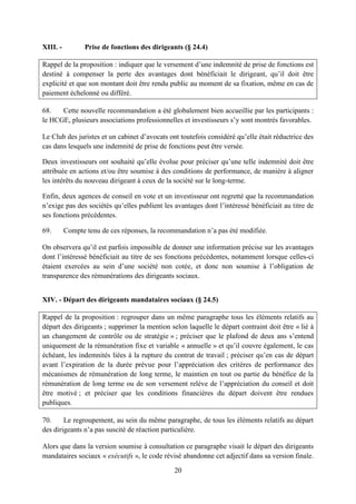 20
XIII. - Prise de fonctions des dirigeants (§ 24.4)
Rappel de la proposition : indiquer que le versement d’une indemnité de prise de fonctions est
destiné à compenser la perte des avantages dont bénéficiait le dirigeant, qu’il doit être
explicité et que son montant doit être rendu public au moment de sa fixation, même en cas de
paiement échelonné ou différé.
68. Cette nouvelle recommandation a été globalement bien accueillie par les participants :
le HCGE, plusieurs associations professionnelles et investisseurs s’y sont montrés favorables.
Le Club des juristes et un cabinet d’avocats ont toutefois considéré qu’elle était réductrice des
cas dans lesquels une indemnité de prise de fonctions peut être versée.
Deux investisseurs ont souhaité qu’elle évolue pour préciser qu’une telle indemnité doit être
attribuée en actions et/ou être soumise à des conditions de performance, de manière à aligner
les intérêts du nouveau dirigeant à ceux de la société sur le long-terme.
Enfin, deux agences de conseil en vote et un investisseur ont regretté que la recommandation
n’exige pas des sociétés qu’elles publient les avantages dont l’intéressé bénéficiait au titre de
ses fonctions précédentes.
69. Compte tenu de ces réponses, la recommandation n’a pas été modifiée.
On observera qu’il est parfois impossible de donner une information précise sur les avantages
dont l’intéressé bénéficiait au titre de ses fonctions précédentes, notamment lorsque celles-ci
étaient exercées au sein d’une société non cotée, et donc non soumise à l’obligation de
transparence des rémunérations des dirigeants sociaux.
XIV. - Départ des dirigeants mandataires sociaux (§ 24.5)
Rappel de la proposition : regrouper dans un même paragraphe tous les éléments relatifs au
départ des dirigeants ; supprimer la mention selon laquelle le départ contraint doit être « lié à
un changement de contrôle ou de stratégie » ; préciser que le plafond de deux ans s’entend
uniquement de la rémunération fixe et variable « annuelle » et qu’il couvre également, le cas
échéant, les indemnités liées à la rupture du contrat de travail ; préciser qu’en cas de départ
avant l’expiration de la durée prévue pour l’appréciation des critères de performance des
mécanismes de rémunération de long terme, le maintien en tout ou partie du bénéfice de la
rémunération de long terme ou de son versement relève de l’appréciation du conseil et doit
être motivé ; et préciser que les conditions financières du départ doivent être rendues
publiques.
70. Le regroupement, au sein du même paragraphe, de tous les éléments relatifs au départ
des dirigeants n’a pas suscité de réaction particulière.
Alors que dans la version soumise à consultation ce paragraphe visait le départ des dirigeants
mandataires sociaux « exécutifs », le code révisé abandonne cet adjectif dans sa version finale.
 