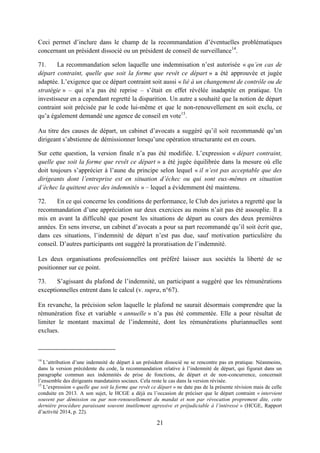 21
Ceci permet d’inclure dans le champ de la recommandation d’éventuelles problématiques
concernant un président dissocié ou un président de conseil de surveillance14
.
71. La recommandation selon laquelle une indemnisation n’est autorisée « qu’en cas de
départ contraint, quelle que soit la forme que revêt ce départ » a été approuvée et jugée
adaptée. L’exigence que ce départ contraint soit aussi « lié à un changement de contrôle ou de
stratégie » – qui n’a pas été reprise – s’était en effet révélée inadaptée en pratique. Un
investisseur en a cependant regretté la disparition. Un autre a souhaité que la notion de départ
contraint soit précisée par le code lui-même et que le non-renouvellement en soit exclu, ce
qu’a également demandé une agence de conseil en vote15
.
Au titre des causes de départ, un cabinet d’avocats a suggéré qu’il soit recommandé qu’un
dirigeant s’abstienne de démissionner lorsqu’une opération structurante est en cours.
Sur cette question, la version finale n’a pas été modifiée. L’expression « départ contraint,
quelle que soit la forme que revêt ce départ » a été jugée équilibrée dans la mesure où elle
doit toujours s’apprécier à l’aune du principe selon lequel « il n’est pas acceptable que des
dirigeants dont l’entreprise est en situation d’échec ou qui sont eux-mêmes en situation
d’échec la quittent avec des indemnités » – lequel a évidemment été maintenu.
72. En ce qui concerne les conditions de performance, le Club des juristes a regretté que la
recommandation d’une appréciation sur deux exercices au moins n’ait pas été assouplie. Il a
mis en avant la difficulté que posent les situations de départ au cours des deux premières
années. En sens inverse, un cabinet d’avocats a pour sa part recommandé qu’il soit écrit que,
dans ces situations, l’indemnité de départ n’est pas due, sauf motivation particulière du
conseil. D’autres participants ont suggéré la proratisation de l’indemnité.
Les deux organisations professionnelles ont préféré laisser aux sociétés la liberté de se
positionner sur ce point.
73. S’agissant du plafond de l’indemnité, un participant a suggéré que les rémunérations
exceptionnelles entrent dans le calcul (v. supra, n°67).
En revanche, la précision selon laquelle le plafond ne saurait désormais comprendre que la
rémunération fixe et variable « annuelle » n’a pas été commentée. Elle a pour résultat de
limiter le montant maximal de l’indemnité, dont les rémunérations pluriannuelles sont
exclues.
14
L’attribution d’une indemnité de départ à un président dissocié ne se rencontre pas en pratique. Néanmoins,
dans la version précédente du code, la recommandation relative à l’indemnité de départ, qui figurait dans un
paragraphe commun aux indemnités de prise de fonctions, de départ et de non-concurrence, concernait
l’ensemble des dirigeants mandataires sociaux. Cela reste le cas dans la version révisée.
15
L’expression « quelle que soit la forme que revêt ce départ » ne date pas de la présente révision mais de celle
conduite en 2013. A son sujet, le HCGE a déjà eu l’occasion de préciser que le départ contraint « intervient
souvent par démission ou par non-renouvellement du mandat et non par révocation proprement dite, cette
dernière procédure paraissant souvent inutilement agressive et préjudiciable à l’intéressé » (HCGE, Rapport
d’activité 2014, p. 22).
 