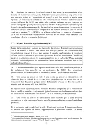 22
74. S’agissant du versement des rémunérations de long terme, la recommandation selon
laquelle « le maintien en tout ou partie du bénéfice de la rémunération de long terme ou de
son versement relève de l’appréciation du conseil et doit être motivé » a suscité deux
réponses. Un investisseur a souhaité que cette rémunération soit proratisée en fonction de la
présence effective. Le HCGE s’est montré plus précis en indiquant que son versement ne
saurait correspondre qu’aux périodes de présence effective du dirigeant dans l’entreprise, pour
lesquelles les performances auxquelles il a contribué par son action auront pu être mesurées, à
l’exclusion de toute forfaitisation ou compensation des sommes prévues au titre des années
postérieures au départ16
. Le HCGE a par ailleurs souhaité que ce versement n’intervienne
qu’en cas de circonstances exceptionnelles motivées par le conseil, avec référence à la
contribution effective et mesurable du dirigeant.
XV. - Régimes de retraite supplémentaires (§ 24.6)
Rappel de la proposition : indiquer que l’ensemble des régimes de retraite supplémentaires,
dont il est rappelé la finalité, sont soumis aux principes généraux de détermination des
rémunérations ; préciser, à propos des régimes de retraite supplémentaires à prestations
définies, que les conditions de performance permettant de définir annuellement l’acquisition
des droits conditionnels doivent être exigeantes ; préciser que le plafond de 45% du revenu de
référence s’entend uniquement des rémunérations fixes et variables « annuelles » dues au titre
de la période de référence.
75. Cette recommandation, qui n’a pas été modifiée à l’issue de la consultation publique, a
été globalement bien accueillie par les participants. Le HCGE, deux associations
professionnelles, le Club des juristes et un cabinet d’avocats s’y sont montrés favorables.
76. Une agence de conseil en vote et une société de conseil en rémunération ont
néanmoins jugé le plafond de 45 % trop élevé, particulièrement au regard des cas de
recrutement d’un dirigeant à quelques années de la retraite. L’un de ces deux répondants a
souhaité qu’il soit abaissé à 20 % ou 300 000 €.
La précision selon laquelle ce plafond ne saurait désormais comprendre que la rémunération
fixe et variable « annuelle » – qui revient à limiter le montant maximal des prestations, dont
les rémunérations pluriannuelles sont exclues17
– n’a, en revanche, pas été commentée.
77. Une société de conseil en rémunération aurait souhaité que le code proscrive
expressément la prise en compte d’années non effectuées dans l’entreprise pour le calcul des
prestations.
Un investisseur a jugé trop généreux le critère d’ancienneté minimale de deux ans posé pour
le bénéfice des régimes de retraite supplémentaires à prestations définies. Ce même
16
V. déjà en ce sens HCGE, Rapport d’activité 2015, p. 15.
17
Cette modalité de limitation fait désormais figure de principe car elle a également été adoptée s’agissant des
indemnités de non-concurrence (v. supra, n°40) et de départ (v. supra, n°73).
 