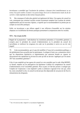 23
investisseur a considéré que l’exclusion de systèmes « donnant droit immédiatement ou au
terme d’un petit nombre d’année à un pourcentage élevé de la rémunération totale de fin de
carrière » était exprimée en des termes trop peu précis.
78. Des remarques d’ordre plus général ont également été faites. Une agence de conseil en
vote, remarquant que certaines sociétés avaient récemment remplacé leur système de retraite
supplémentaire par de nouveaux régimes, a regretté que la recommandation ne prenne pas en
compte ces nouvelles pratiques.
Enfin, un investisseur a par ailleurs appelé à une réflexion d’ensemble sur les retraites
chapeaux et à la définition de bonnes pratiques permettant la comparaison entre les sociétés.
XVI. - Say on pay (§ 26)
Rappel de la proposition : individualiser les résolutions présentées à l’assemblée générale y
compris pour le président du conseil d’administration ou le président du conseil de
surveillance et renforcer les exigences du code sur la procédure à suivre en cas de vote
négatif.
79. Cette recommandation, qui n’a pas été modifiée à l’issue de la consultation publique, a
été globalement bien accueillie par les participants. La plupart d’entre eux a néanmoins relevé
que les dispositions législatives et réglementaires qui entreront bientôt en vigueur en
nécessiteront très rapidement la révision de sorte qu’elle ne devrait s’appliquer qu’à la saison
2017 des assemblées générales18
.
Cela n’a pas empêché qu’une agence de conseil en vote considère que le code Afep-MEDEF,
ce faisant, empiète sur les prérogatives du législateur à définir les compétences du conseil
d’administration et de l’assemblée générale. Pour sa part, le Club des juristes a souligné que
l’emploi de l’expression « vote impératif » prête à confusion s’agissant d’un vote qui, selon
lui, reste consultatif in fine, le conseil ne devant pas être dépossédé de son pouvoir de fixer la
rémunération des dirigeants.
18
Art. 161 de la Loi dite « Sapin II » et son décret d’application.
 