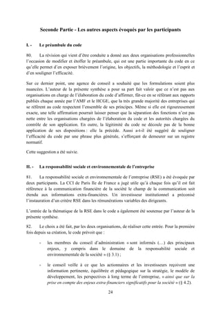 24
Seconde Partie - Les autres aspects évoqués par les participants
I. - Le préambule du code
80. La révision qui vient d’être conduite a donné aux deux organisations professionnelles
l’occasion de modifier et étoffer le préambule, qui est une partie importante du code en ce
qu’elle permet d’en exposer brièvement l’origine, les objectifs, la méthodologie et l’esprit et
d’en souligner l’efficacité.
Sur ce dernier point, une agence de conseil a souhaité que les formulations soient plus
nuancées. L’auteur de la présente synthèse a pour sa part fait valoir que ce n’est pas aux
organisations en charge de l’élaboration du code d’affirmer, fût-ce en se référant aux rapports
publiés chaque année par l’AMF et le HCGE, que la très grande majorité des entreprises qui
se réfèrent au code respectent l’ensemble de ses principes. Même si elle est rigoureusement
exacte, une telle affirmation pourrait laisser penser que la séparation des fonctions n’est pas
nette entre les organisations chargées de l’élaboration du code et les autorités chargées du
contrôle de son application. En outre, la légitimité du code ne découle pas de la bonne
application de ses dispositions : elle la précède. Aussi a-t-il été suggéré de souligner
l’efficacité du code par une phrase plus générale, s’efforçant de demeurer sur un registre
normatif.
Cette suggestion a été suivie.
II. - La responsabilité sociale et environnementale de l’entreprise
81. La responsabilité sociale et environnementale de l’entreprise (RSE) a été évoquée par
deux participants. La CCI de Paris Ile de France a jugé utile qu’à chaque fois qu’il est fait
référence à la communication financière de la société le champ de la communication soit
étendu aux informations extra-financières. Un investisseur institutionnel a préconisé
l’instauration d’un critère RSE dans les rémunérations variables des dirigeants.
L’entrée de la thématique de la RSE dans le code a également été soutenue par l’auteur de la
présente synthèse.
82. Le choix a été fait, par les deux organisations, de réaliser cette entrée. Pour la première
fois depuis sa création, le code prévoit que :
- les membres du conseil d’administration « sont informés (…) des principaux
enjeux, y compris dans le domaine de la responsabilité sociale et
environnementale de la société » (§ 3.1) ;
- le conseil veille à ce que les actionnaires et les investisseurs reçoivent une
information pertinente, équilibrée et pédagogique sur la stratégie, le modèle de
développement, les perspectives à long terme de l’entreprise, « ainsi que sur la
prise en compte des enjeux extra-financiers significatifs pour la société » (§ 4.2).
 