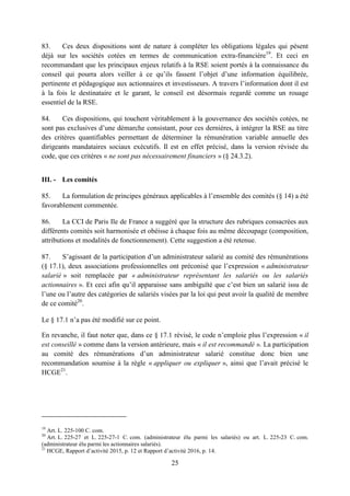 25
83. Ces deux dispositions sont de nature à compléter les obligations légales qui pèsent
déjà sur les sociétés cotées en termes de communication extra-financière19
. Et ceci en
recommandant que les principaux enjeux relatifs à la RSE soient portés à la connaissance du
conseil qui pourra alors veiller à ce qu’ils fassent l’objet d’une information équilibrée,
pertinente et pédagogique aux actionnaires et investisseurs. A travers l’information dont il est
à la fois le destinataire et le garant, le conseil est désormais regardé comme un rouage
essentiel de la RSE.
84. Ces dispositions, qui touchent véritablement à la gouvernance des sociétés cotées, ne
sont pas exclusives d’une démarche consistant, pour ces dernières, à intégrer la RSE au titre
des critères quantifiables permettant de déterminer la rémunération variable annuelle des
dirigeants mandataires sociaux exécutifs. Il est en effet précisé, dans la version révisée du
code, que ces critères « ne sont pas nécessairement financiers » (§ 24.3.2).
III. - Les comités
85. La formulation de principes généraux applicables à l’ensemble des comités (§ 14) a été
favorablement commentée.
86. La CCI de Paris Ile de France a suggéré que la structure des rubriques consacrées aux
différents comités soit harmonisée et obéisse à chaque fois au même découpage (composition,
attributions et modalités de fonctionnement). Cette suggestion a été retenue.
87. S’agissant de la participation d’un administrateur salarié au comité des rémunérations
(§ 17.1), deux associations professionnelles ont préconisé que l’expression « administrateur
salarié » soit remplacée par « administrateur représentant les salariés ou les salariés
actionnaires ». Et ceci afin qu’il apparaisse sans ambiguïté que c’est bien un salarié issu de
l’une ou l’autre des catégories de salariés visées par la loi qui peut avoir la qualité de membre
de ce comité20
.
Le § 17.1 n’a pas été modifié sur ce point.
En revanche, il faut noter que, dans ce § 17.1 révisé, le code n’emploie plus l’expression « il
est conseillé » comme dans la version antérieure, mais « il est recommandé ». La participation
au comité des rémunérations d’un administrateur salarié constitue donc bien une
recommandation soumise à la règle « appliquer ou expliquer », ainsi que l’avait précisé le
HCGE21
.
19
Art. L. 225-100 C. com.
20
Art. L. 225-27 et L. 225-27-1 C. com. (administrateur élu parmi les salariés) ou art. L. 225-23 C. com.
(administrateur élu parmi les actionnaires salariés).
21
HCGE, Rapport d’activité 2015, p. 12 et Rapport d’activité 2016, p. 14.
 