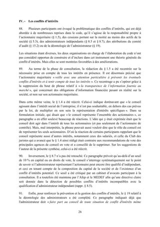 26
IV. - Les conflits d’intérêts
88. Plusieurs participants ont évoqué la problématique des conflits d’intérêts, qui est déjà
abordée à de nombreuses reprises dans le code, qu’il s’agisse de la responsabilité propre à
l’actionnaire majoritaire (§ 1.5), des cessions portant sur la moitié au moins des actifs de la
société (§ 5.3), des administrateurs indépendants (§ 8.5 et § 8.7), des attributions du comité
d’audit (§ 15.2) ou de la déontologie de l’administrateur (§ 19).
Les situations étant diverses, les deux organisations en charge de l’élaboration du code n’ont
pas considéré opportun de construire et d’inclure dans cet instrument une théorie générale du
conflit d’intérêts. Mais elles se sont montrées favorables à des améliorations.
89. Au terme de la phase de consultation, la rédaction du § 1.5 a été recentrée sur la
nécessaire prise en compte de tous les intérêts en présence. Il est désormais précisé que
l’actionnaire majoritaire « veille avec une attention particulière à prévenir les éventuels
conflits d'intérêts et à tenir compte de tous les intérêts ». Ce recentrage a pu s’opérer grâce à
la suppression du bout de phrase relatif à « la transparence de l’information fournie au
marché », qui concernait des obligations d’information financière pesant en réalité sur la
société, et non sur son actionnaire majoritaire.
Dans cette même veine, le § 1.4 a été réécrit. Celui-ci indique dorénavant que « le conseil
agissant dans l’intérêt social de l’entreprise, il n’est pas souhaitable, en dehors des cas prévus
par la loi, de multiplier en son sein la représentation d'intérêts spécifiques ». Dans sa
formulation initiale, qui disait que « le conseil représente l’ensemble des actionnaires », ce
paragraphe a en effet soulevé beaucoup de réactions. L’idée qui y était exprimée était que le
conseil doit agir dans l’intérêt de tous les actionnaires (et pas seulement de l’actionnaire de
contrôle). Mais, mal interprétée, la phrase pouvait aussi vouloir dire que le rôle du conseil est
de représenter les seuls actionnaires. D’où la réaction de certains participants rappelant que le
conseil représente aussi d’autres intérêts, notamment ceux des salariés, et celle du Club des
juristes qui a avancé que le § 1.4 ainsi rédigé était contraire aux recommandations de vote des
principales agences de conseil en vote et a conseillé de le supprimer. Sur les suggestions de
l’auteur de la présente synthèse, celui-ci a été réécrit.
90. Inversement, le § 8.7 n’a pas été retouché. Ce paragraphe prévoit qu’au-delà d’un seuil
de 10 % en capital ou en droits de vote, le conseil s’interroge systématiquement sur le point
de savoir si l’administrateur représentant l’actionnaire peut encore être qualifié d’indépendant,
et ceci en tenant compte de la composition du capital de la société et de l’existence d’un
conflit d’intérêts potentiel. Ce seuil a été critiqué par un cabinet d’avocats participant à la
consultation. Il a toutefois été maintenu par l’Afep et le MEDEF afin qu’une directive claire
soit donnée dans la détection de possibles conflits d’intérêts incompatibles avec la
qualification d’administrateur indépendant (rappr. § 8.5).
91. Enfin, pour renforcer la prévention et la gestion des conflits d’intérêts, le § 19 relatif à
la déontologie des administrateurs a été complété. Ce paragraphe indiquait déjà que
l'administrateur doit « faire part au conseil de toute situation de conflit d'intérêts même
 