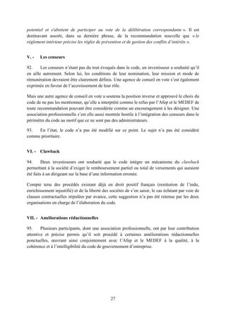 27
potentiel et s'abstient de participer au vote de la délibération correspondante ». Il est
dorénavant assorti, dans sa dernière phrase, de la recommandation nouvelle que « le
règlement intérieur précise les règles de prévention et de gestion des conflits d’intérêts ».
V. - Les censeurs
92. Les censeurs n’étant pas du tout évoqués dans le code, un investisseur a souhaité qu’il
en aille autrement. Selon lui, les conditions de leur nomination, leur mission et mode de
rémunération devraient être clairement définis. Une agence de conseil en vote s’est également
exprimée en faveur de l’accroissement de leur rôle.
Mais une autre agence de conseil en vote a soutenu la position inverse et approuvé le choix du
code de ne pas les mentionner, qu’elle a interprété comme le refus par l’Afep et le MEDEF de
toute recommandation pouvant être considérée comme un encouragement à les désigner. Une
association professionnelle s’est elle aussi montrée hostile à l’intégration des censeurs dans le
périmètre du code au motif que ce ne sont pas des administrateurs.
93. En l’état, le code n’a pas été modifié sur ce point. Le sujet n’a pas été considéré
comme prioritaire.
VI. - Clawback
94. Deux investisseurs ont souhaité que le code intègre un mécanisme du clawback
permettant à la société d’exiger le remboursement partiel ou total de versements qui auraient
été faits à un dirigeant sur la base d’une information erronée.
Compte tenu des procédés existant déjà en droit positif français (restitution de l’indu,
enrichissement injustifié) et de la liberté des sociétés de s’en saisir, le cas échéant par voie de
clauses contractuelles stipulées par avance, cette suggestion n’a pas été retenue par les deux
organisations en charge de l’élaboration du code.
VII. - Améliorations rédactionnelles
95. Plusieurs participants, dont une association professionnelle, ont par leur contribution
attentive et précise permis qu’il soit procédé à certaines améliorations rédactionnelles
ponctuelles, œuvrant ainsi conjointement avec l’Afep et le MEDEF à la qualité, à la
cohérence et à l’intelligibilité du code de gouvernement d’entreprise.
 