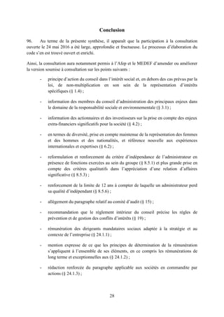 28
Conclusion
96. Au terme de la présente synthèse, il apparaît que la participation à la consultation
ouverte le 24 mai 2016 a été large, approfondie et fructueuse. Le processus d’élaboration du
code s’en est trouvé ouvert et enrichi.
Ainsi, la consultation aura notamment permis à l’Afep et le MEDEF d’amender ou améliorer
la version soumise à consultation sur les points suivants :
- principe d’action du conseil dans l’intérêt social et, en dehors des cas prévus par la
loi, de non-multiplication en son sein de la représentation d’intérêts
spécifiques (§ 1.4) ;
- information des membres du conseil d’administration des principaux enjeux dans
le domaine de la responsabilité sociale et environnementale (§ 3.1) ;
- information des actionnaires et des investisseurs sur la prise en compte des enjeux
extra-financiers significatifs pour la société (§ 4.2) ;
- en termes de diversité, prise en compte maintenue de la représentation des femmes
et des hommes et des nationalités, et référence nouvelle aux expériences
internationales et expertises (§ 6.2) ;
- reformulation et renforcement du critère d’indépendance de l’administrateur en
présence de fonctions exercées au sein du groupe (§ 8.5.1) et plus grande prise en
compte des critères qualitatifs dans l’appréciation d’une relation d’affaires
significative (§ 8.5.3) ;
- renforcement de la limite de 12 ans à compter de laquelle un administrateur perd
sa qualité d’indépendant (§ 8.5.6) ;
- allègement du paragraphe relatif au comité d’audit (§ 15) ;
- recommandation que le règlement intérieur du conseil précise les règles de
prévention et de gestion des conflits d’intérêts (§ 19) ;
- rémunération des dirigeants mandataires sociaux adaptée à la stratégie et au
contexte de l’entreprise (§ 24.1.1) ;
- mention expresse de ce que les principes de détermination de la rémunération
s’appliquent à l’ensemble de ses éléments, en ce compris les rémunérations de
long terme et exceptionnelles aux (§ 24.1.2) ;
- rédaction renforcée du paragraphe applicable aux sociétés en commandite par
actions (§ 24.1.3) ;
 