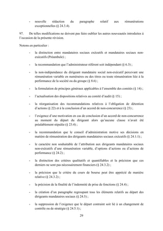 29
- nouvelle rédaction du paragraphe relatif aux rémunérations
exceptionnelles (§ 24.3.4).
97. De telles modifications ne doivent pas faire oublier les autres nouveautés introduites à
l’occasion de la présente révision.
Notons en particulier :
- la distinction entre mandataires sociaux exécutifs et mandataires sociaux non-
exécutifs (Préambule) ;
- la recommandation que l’administrateur référent soit indépendant (§ 6.3) ;
- la non-indépendance du dirigeant mandataire social non-exécutif percevant une
rémunération variable en numéraires ou des titres ou toute rémunération liée à la
performance de la société ou du groupe (§ 8.6) ;
- la formulation de principes généraux applicables à l’ensemble des comités (§ 14) ;
- l’actualisation des dispositions relatives au comité d’audit (§ 15) ;
- la réorganisation des recommandations relatives à l’obligation de détention
d’actions (§ 22) et à la conclusion d’un accord de non-concurrence (§ 23) ;
- l’exigence d’une motivation en cas de conclusion d’un accord de non-concurrence
au moment du départ du dirigeant alors qu’aucune clause n’avait été
préalablement stipulée (§ 23.4) ;
- la recommandation que le conseil d’administration motive ses décisions en
matière de rémunération des dirigeants mandataires sociaux exécutifs (§ 24.1.1) ;
- le caractère non souhaitable de l’attribution aux dirigeants mandataires sociaux
non-exécutifs d’une rémunération variable, d’options d’actions ou d’actions de
performance (§ 24.2) ;
- la distinction des critères qualitatifs et quantifiables et la précision que ces
derniers ne sont pas nécessairement financiers (§ 24.3.2) ;
- la précision que le critère du cours de bourse peut être apprécié de manière
relative (§ 24.3.2) ;
- la précision de la finalité de l’indemnité de prise de fonctions (§ 24.4) ;
- la création d’un paragraphe regroupant tous les éléments relatifs au départ des
dirigeants mandataires sociaux (§ 24.5) ;
- la suppression de l’exigence que le départ contraint soit lié à un changement de
contrôle ou de stratégie (§ 24.5.1) ;
 