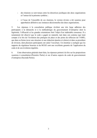 3
- des réunions se sont tenues entre les directrices juridiques des deux organisations
et l’auteur de la présente synthèse ;
- à l’issue de l’ensemble de ces réunions, la version révisée a été soumise pour
approbation définitive aux instances décisionnelles des deux organisations.
5. Les réponses à la consultation publique révèlent une très large adhésion des
participants à la démarche et à la méthodologie du gouvernement d’entreprise dont la
légitimité, l’efficacité et les grandes orientations font l’objet d’un indéniable consensus. Il a
notamment été observé que le code a gagné en maturité, tant dans son contenu (qui tient
compte à la fois de l’évolution des pratiques de place et des pistes de réflexion de l’AMF),
que dans sa forme (avec une structure et une rédaction épurées et claires) et dans sa procédure
de révision, dont plusieurs participants ont salué l’ouverture. Un émetteur a souligné que les
rapports du régulateur boursier et du HCGE sont une excellente garantie de l’application du
code et de son évolution régulière.
6. Cette observation générale étant faite, les réponses portent à la fois sur les propositions
soumises à consultation (Première Partie) et sur d’autres aspects du code de gouvernement
d’entreprise (Seconde Partie).
 