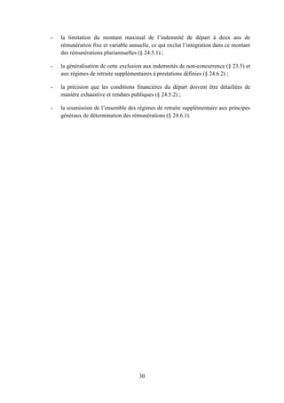 30
- la limitation du montant maximal de l’indemnité de départ à deux ans de
rémunération fixe et variable annuelle, ce qui exclut l’intégration dans ce montant
des rémunérations pluriannuelles (§ 24.5.1) ;
- la généralisation de cette exclusion aux indemnités de non-concurrence (§ 23.5) et
aux régimes de retraite supplémentaires à prestations définies (§ 24.6.2) ;
- la précision que les conditions financières du départ doivent être détaillées de
manière exhaustive et rendues publiques (§ 24.5.2) ;
- la soumission de l’ensemble des régimes de retraite supplémentaire aux principes
généraux de détermination des rémunérations (§ 24.6.1).
 