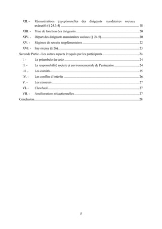 5
XII. - Rémunérations exceptionnelles des dirigeants mandataires sociaux
exécutifs (§ 24.3.4)................................................................................................ 18
XIII. - Prise de fonction des dirigeants............................................................................. 20
XIV. - Départ des dirigeants mandataires sociaux (§ 24.5).............................................. 20
XV. - Régimes de retraite supplémentaires..................................................................... 22
XVI. - Say on pay (§ 26)................................................................................................... 23
Seconde Partie - Les autres aspects évoqués par les participants............................................. 24
I. - Le préambule du code ........................................................................................... 24
II. - La responsabilité sociale et environnementale de l’entreprise.............................. 24
III. - Les comités............................................................................................................ 25
IV. - Les conflits d’intérêts ............................................................................................ 26
V. - Les censeurs .......................................................................................................... 27
VI. - Clawback............................................................................................................... 27
VII. - Améliorations rédactionnelles............................................................................... 27
Conclusion................................................................................................................................ 28
 