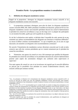 6
Première Partie - Les propositions soumises à consultation
I. - Définition des dirigeants mandataires sociaux
Rappel de la proposition : distinguer les dirigeants mandataires sociaux exécutifs et les
dirigeants mandataires sociaux non-exécutifs.
7. La proposition consistant à distinguer, pour plus de clarté, les dirigeants mandataires
sociaux exécutifs (PDG, DG, DGD, président et membres du directoire, gérant de SCA) et les
dirigeants mandataires sociaux non-exécutifs (président dissocié du conseil d’administration
et président du conseil de surveillance) a reçu un très large aval. La plupart des participants
s’y est montrée favorable, quelle que soit la qualité de ces derniers.
Et, de fait, la distinction ainsi opérée, et déclinée dans l’ensemble du code, permet de ne pas
soumettre aux mêmes recommandations des dirigeants aux fonctions et situations différentes4
ou encore d’affiner certaines recommandations5
. Ce qui n’empêche pas, là où cela est jugé
nécessaire, de soumettre ces dirigeants à des recommandations communes6
.
De surcroît, l’énumération des mandataires sociaux désormais concernés par le code est plus
extensive que celle des versions précédentes qui ne visaient notamment pas le président du
conseil de surveillance.
8. Néanmoins, une agence de conseil en vote a fait remarquer que qualifier de dirigeants
les présidents de conseil de surveillance et les présidents dissociés de conseil d’administration
pourrait créer auprès des actionnaires étrangers une confusion entre superviseurs et
supervisés7
.
Une autre agence de conseil en vote et un investisseur ont regretté que la nouvelle définition
ne prévoie pas la possibilité d’un président de conseil d’administration dissocié, mais
exécutif, utilisée par certaines sociétés.
4
Ex. : les principes et éléments de la rémunération des dirigeants mandataires sociaux exécutifs (§ 24.1 et
§ 24.2) ne sont pas les mêmes que ceux des dirigeants mandataires sociaux non-exécutifs, pour lesquels,
notamment, l’attribution d’une rémunération variable, d’options d’actions ou d’actions de performance n’est pas
souhaitable (§ 24.2).
5
Ex. : les § 15.1, 16.1 et 17.1 recommandent que le comité d’audit, le comité en charge des nominations et le
comité en charge des rémunérations ne comportent aucun dirigeant mandataire social exécutif, quand la version
précédente du code interdisait la présence de tout dirigeant mandataire social, ce qui visait aussi, et de façon
inopportune, les présidents dissociés de conseil d’administration. Une disposition expresse permettait certes à un
président dissocié d’être membre du comité en charge des nominations, mais cette exception n’était pas prévue
pour les deux autres comités.
6
Ex. : les § 23 et 24.5 relatifs à la conclusion d’un accord de non-concurrence et au départ valent pour tous les
dirigeants mandataires sociaux.
7
On notera toutefois que, pour le président du conseil d’administration, cette qualification de dirigeant est
conforme à celle retenue en droit des sociétés.
 