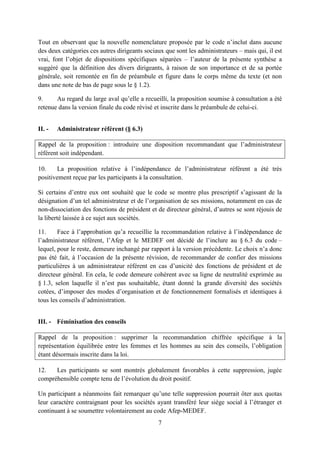 7
Tout en observant que la nouvelle nomenclature proposée par le code n’inclut dans aucune
des deux catégories ces autres dirigeants sociaux que sont les administrateurs – mais qui, il est
vrai, font l’objet de dispositions spécifiques séparées – l’auteur de la présente synthèse a
suggéré que la définition des divers dirigeants, à raison de son importance et de sa portée
générale, soit remontée en fin de préambule et figure dans le corps même du texte (et non
dans une note de bas de page sous le § 1.2).
9. Au regard du large aval qu’elle a recueilli, la proposition soumise à consultation a été
retenue dans la version finale du code révisé et inscrite dans le préambule de celui-ci.
II. - Administrateur référent (§ 6.3)
Rappel de la proposition : introduire une disposition recommandant que l’administrateur
référent soit indépendant.
10. La proposition relative à l’indépendance de l’administrateur référent a été très
positivement reçue par les participants à la consultation.
Si certains d’entre eux ont souhaité que le code se montre plus prescriptif s’agissant de la
désignation d’un tel administrateur et de l’organisation de ses missions, notamment en cas de
non-dissociation des fonctions de président et de directeur général, d’autres se sont réjouis de
la liberté laissée à ce sujet aux sociétés.
11. Face à l’approbation qu’a recueillie la recommandation relative à l’indépendance de
l’administrateur référent, l’Afep et le MEDEF ont décidé de l’inclure au § 6.3 du code –
lequel, pour le reste, demeure inchangé par rapport à la version précédente. Le choix n’a donc
pas été fait, à l’occasion de la présente révision, de recommander de confier des missions
particulières à un administrateur référent en cas d’unicité des fonctions de président et de
directeur général. En cela, le code demeure cohérent avec sa ligne de neutralité exprimée au
§ 1.3, selon laquelle il n’est pas souhaitable, étant donné la grande diversité des sociétés
cotées, d’imposer des modes d’organisation et de fonctionnement formalisés et identiques à
tous les conseils d’administration.
III. - Féminisation des conseils
Rappel de la proposition : supprimer la recommandation chiffrée spécifique à la
représentation équilibrée entre les femmes et les hommes au sein des conseils, l’obligation
étant désormais inscrite dans la loi.
12. Les participants se sont montrés globalement favorables à cette suppression, jugée
compréhensible compte tenu de l’évolution du droit positif.
Un participant a néanmoins fait remarquer qu’une telle suppression pourrait ôter aux quotas
leur caractère contraignant pour les sociétés ayant transféré leur siège social à l’étranger et
continuant à se soumettre volontairement au code Afep-MEDEF.
 