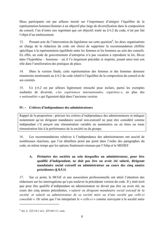 8
Deux participants ont par ailleurs insisté sur l’importance d’intégrer l’équilibre de la
représentation hommes/femmes à un objectif plus large de diversification dans la composition
du conseil, l’un d’entre eux regrettant que cet objectif, traité au § 6.2 du code, n’ait pas fait
l’objet d’un renforcement.
13. Prenant acte de l’intervention du législateur sur cette question8
, les deux organisations
en charge de la rédaction du code ont choisi de supprimer la recommandation chiffrée
spécifique à la représentation équilibrée entre les femmes et les hommes au sein des conseils.
En effet, un code de gouvernement d’entreprise n’a pas vocation à reproduire la loi, fût-ce
dans l’hypothèse – heureuse – où il l’a largement précédée et inspirée, jouant ainsi tout son
rôle dans l’amélioration des pratiques de place.
14. Dans la version finale, cette représentation des femmes et des hommes demeure
néanmoins mentionnée au § 6.2 du code relatif à l’équilibre de la composition du conseil et de
ses comités.
15. Ce § 6.2 est par ailleurs légèrement retouché pour inclure, parmi les exemples
souhaités de diversité, « les expériences internationales, expertises », en plus des
« nationalités » qui figuraient déjà dans l’ancienne version.
IV. - Critères d’indépendance des administrateurs
Rappel de la proposition : préciser les critères d’indépendance des administrateurs et indiquer
notamment qu’un dirigeant mandataire social non-exécutif ne peut être considéré comme
indépendant s’il perçoit une rémunération variable en numéraires ou en titres ou toute
rémunération liée à la performance de la société ou du groupe.
16. Les recommandations relatives à l’indépendance des administrateurs ont suscité de
nombreuses réactions, que l’on détaillera point par point dans l’ordre des paragraphes du
code, en même temps que les options finalement retenues par l’Afep et le MEDEF.
A. Périmètre des sociétés au sein desquelles un administrateur, pour être
qualifié d’indépendant, ne doit pas être ou avoir été salarié, dirigeant
mandataire social exécutif ou administrateur au cours des cinq années
précédentes (§ 8.5.1)
17. Sur ce point, le HCGE et une association professionnelle ont attiré l’attention des
rédacteurs sur les interrogations qu’a pu soulever la précédente version du code. Il y était écrit
que pour être qualifié d’indépendant un administrateur ne devait pas être ou avoir été, au
cours des cinq années précédentes, « salarié ou dirigeant mandataire social exécutif de la
société, ni salarié ou administrateur de sa société mère ou d’une société que celle-ci
consolide ». Or selon que l’on interprétait le « celle-ci » comme renvoyant à la société mère
8
Art. L. 225-18-1 et L. 225-69-1 C. com.
 