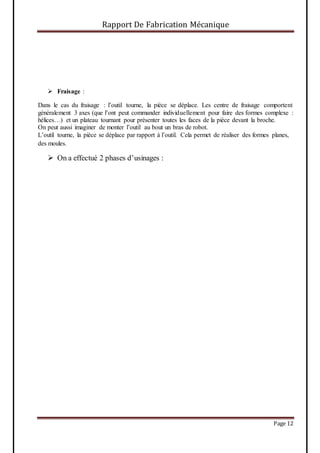 Rapport De Fabrication Mécanique
Page 12
 Fraisage :
Dans le cas du fraisage : l’outil tourne, la pièce se déplace. Les centre de fraisage comportent
généralement 3 axes (que l’ont peut commander individuellement pour faire des formes complexe :
hélices…) et un plateau tournant pour présenter toutes les faces de la pièce devant la broche.
On peut aussi imaginer de monter l’outil au bout un bras de robot.
L’outil tourne, la pièce se déplace par rapport à l’outil. Cela permet de réaliser des formes planes,
des moules.
 On a effectué 2 phases d’usinages :
 