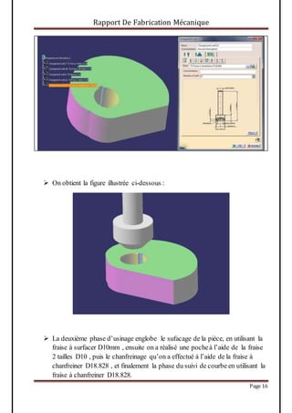 Rapport De Fabrication Mécanique
Page 16
 On obtient la figure illustrée ci-dessous :
 La deuxième phase d’usinage englobe le sufacage de la pièce, en utilisant la
fraise à surfacer D10mm , ensuite on a réalisé une pocheà l’aide de la fraise
2 tailles D10 , puis le chanfreinage qu’on a effectué à l’aide de la fraise à
chanfreiner D18.828 , et finalement la phase du suivi de courbe en utilisant la
fraise à chanfreiner D18.828.
 