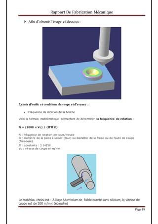 Rapport De Fabrication Mécanique
Page 19
 Afin d’obtenir l’image ci-dessous :
3.choix d’outils et conditions de coupe et d’avance :
 Fréquence de rotation de la broche
Voici la formule mathématique permettant de déterminer la fréquence de rotation :
N = (1000 x Vc) / ( 𝝅x D)
N : fréquence de rotation en tours/minute
D : diamètre de la pièce à usiner (tour) ou diamètre de la fraise ou de l'outil de coupe
(fraiseuse)
𝜋 : constante : 3.14159
Vc : vitesse de coupe en m/min
Le matériau choisi est : Alliage Aluminium de faible dureté sans silicium, la vitesse de
coupe est de 200 m/min (ébauche)
 