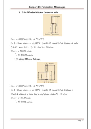 Rapport De Fabrication Mécanique
Page 22
 Fraise 245 tailles D10 :pour l’usinage de poche
On a : n = (1000*Vc)/(𝜋*D) et Vf=n*Z*𝑓𝑧
Or D = 10mm et on a a 𝑓𝑧=0.15*K (avec K=0.5 puisqui’il s’agit d’usinage de poche )
𝑓𝑧=0.075 donc 0.03< 𝑓𝑧< 0.1 alors Vc = 250 m/min
D’où : n=7961.78 trs/min
Vf=2388.53mm/min
 T6 alésoir D20 :pour l’alésage
On a : n = (1000*Vc)/(𝜋*D) et Vf=n*Z*𝑓𝑧
Or D = 20mm et on a a 𝑓𝑧=0.15*K (avec K=0.5 puisqui’il s’agit d’Alésage )
D’après le tableau de la vitesse dans le cas d’alésage est alors Vc = 18 m/min
D’où : n= 286.47trs/min
Vf=85.941 mm/min
 