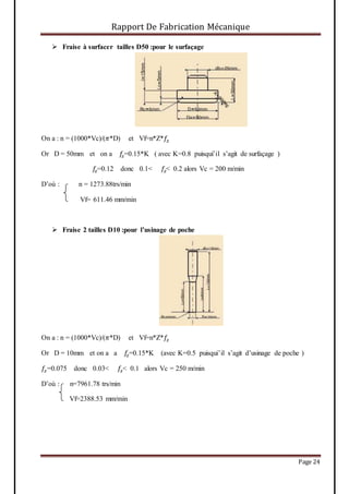 Rapport De Fabrication Mécanique
Page 24
 Fraise à surfacer tailles D50 :pour le surfaçage
On a : n = (1000*Vc)/(𝜋*D) et Vf=n*Z*𝑓𝑧
Or D = 50mm et on a 𝑓𝑧=0.15*K ( avec K=0.8 puisqui’il s’agit de surfaçage )
𝑓𝑧=0.12 donc 0.1< 𝑓𝑧< 0.2 alors Vc = 200 m/min
D’où : n = 1273.88trs/min
Vf= 611.46 mm/min
 Fraise 2 tailles D10 :pour l’usinage de poche
On a : n = (1000*Vc)/(𝜋*D) et Vf=n*Z*𝑓𝑧
Or D = 10mm et on a a 𝑓𝑧=0.15*K (avec K=0.5 puisqui’il s’agit d’usinage de poche )
𝑓𝑧=0.075 donc 0.03< 𝑓𝑧< 0.1 alors Vc = 250 m/min
D’où : n=7961.78 trs/min
Vf=2388.53 mm/min
 