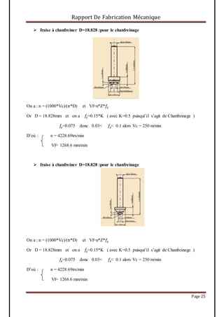 Rapport De Fabrication Mécanique
Page 25
 fraise à chanfreiner D=18.828 :pour le chanfreinage
On a : n = (1000*Vc)/(𝜋*D) et Vf=n*Z*𝑓𝑧
Or D = 18.828mm et on a 𝑓𝑧=0.15*K ( avec K=0.5 puisqui’il s’agit de Chanfreinage )
𝑓𝑧=0.075 donc 0.03< 𝑓𝑧< 0.1 alors Vc = 250 m/min
D’où : n = 4228.69trs/min
Vf= 1268.6 mm/min
 fraise à chanfreiner D=18.828 :pour le chanfreinage
On a : n = (1000*Vc)/(𝜋*D) et Vf=n*Z*𝑓𝑧
Or D = 18.828mm et on a 𝑓𝑧=0.15*K ( avec K=0.5 puisqui’il s’agit de Chanfreinage )
𝑓𝑧=0.075 donc 0.03< 𝑓𝑧< 0.1 alors Vc = 250 m/min
D’où : n = 4228.69trs/min
Vf= 1268.6 mm/min
 