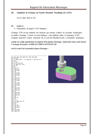 Rapport De Fabrication Mécanique
Page 26
III. simulation de l’usinage sur l'atelier Prismatic Machining de CATIA:
voir la vidéo dans le CD.
IV. Code G :
 Présentation du logiciel CNC Simulator :
L'usinage CNC est une méthode très moderne qui consiste à utiliser les nouvelles technologies
en matière d'usinage. Comme son nom l'indique, cette méthode utilise le numérique (CNC :
computer numerical control, autrement dit, ce sont des Machines/outils à commande numérique).
comme on a déja signalé dans le chapitre II la gamme d'usinage , il faut donc deux code G pour
l" usinage de la pièce .(VOIR LE CODE G DANS LE CD.
voici le code G de la première phase d'usinage :
 