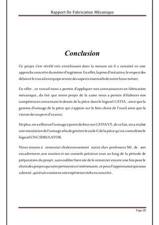 Rapport De Fabrication Mécanique
Page 28
Conclusion
Ce projet s’est révélé très enrichissant dans la mesure où il a consisté en une
approcheconcrètedumétierd’ingénieur.Eneffet,laprised’initiative,lerespectdes
délaisetletravailenéquipeserontdesaspectsessentielsdenotrefuturmétier.
En effet , ce travail nous a permis d’appliquer nos connaissances en fabrication
mécanique, du fait que notre projet de la came nous a permis d’élaborer nos
compétencesconcernantle dessin de la pièce dansle logiciel CATIA , ainsi que la
gamme d’usinage de la pièce qui s’appuie sur le bon choix de l’outil ainsi que la
vitessedecoupeetd’avance.
Deplus,onaeffectuél’usinageàpartirdubrutsurCATIAV5,de cefait,ona réalisé
unesimulationdel’usinageafindegénérerlecodeGdelapiècequ’onasimulésurle
logicielCNCSIMULATOR.
Nous tenons à remercier chaleureusement notre cher professeur Mr. de son
encadrement,son soutien et ses conseils précieux tout au long de la période de
préparation du projet,sansoublierbien sûrde le remercierencore une foispourle
choixdesprojetsquisontpertinentsetintéressants,etpourl’opportunitéquinous
adonné,quiétaitvraimentuneexpériencericheetconcrète.
 