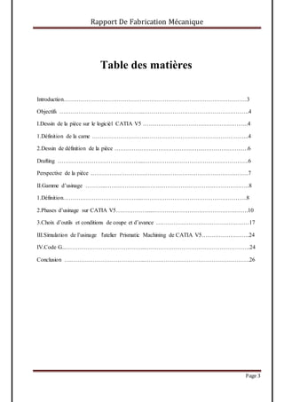 Rapport De Fabrication Mécanique
Page 3
Table des matières
Introduction……………………………………………………………………………………3
Objectifs ……………………………………...……………………………………………….4
I.Dessin de la pièce sur le logicièl CATIA V5 ……………………………………………….4
1.Définition de la came ………………………...……………………………………………..4
2.Dessin de définition de la pièce …………………………………………………………….6
Drafting ………….…………………………...……………………………………………….6
Perspective de la pièce ………………………………………………………………….…….7
II.Gamme d’usinage ………..………………...……………………………………………….8
1.Définition…………………………………...……………………………………………….8
2.Phases d’usinage sur CATIA V5….………….....…………………………………….…….10
3.Choix d’outils et conditions de coupe et d’avance ……………………………….…………17
III.Simulation de l’usinage l'atelier Prismatic Machining de CATIA V5…………………….24
IV.Code G...…………………………………...……………………………………………….24
Conclusion ….………………………………...……………………………………………….26
 