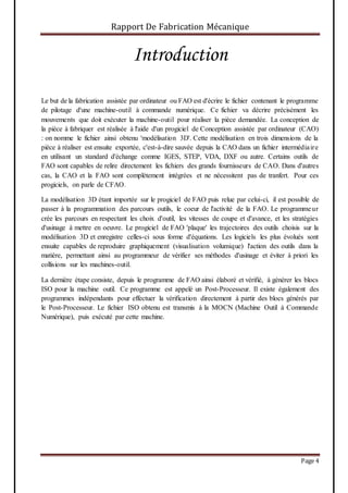 Rapport De Fabrication Mécanique
Page 4
Introduction
Le but de la fabrication assistée par ordinateur ou FAO est d'écrire le fichier contenant le programme
de pilotage d'une machine-outil à commande numérique. Ce fichier va décrire précisément les
mouvements que doit exécuter la machine-outil pour réaliser la pièce demandée. La conception de
la pièce à fabriquer est réalisée à l'aide d'un progiciel de Conception assistée par ordinateur (CAO)
: on nomme le fichier ainsi obtenu 'modélisation 3D'. Cette modélisation en trois dimensions de la
pièce à réaliser est ensuite exportée, c'est-à-dire sauvée depuis la CAO dans un fichier intermédiaire
en utilisant un standard d'échange comme IGES, STEP, VDA, DXF ou autre. Certains outils de
FAO sont capables de relire directement les fichiers des grands fournisseurs de CAO. Dans d'autres
cas, la CAO et la FAO sont complètement intégrées et ne nécessitent pas de tranfert. Pour ces
progiciels, on parle de CFAO.
La modélisation 3D étant importée sur le progiciel de FAO puis relue par celui-ci, il est possible de
passer à la programmation des parcours outils, le coeur de l'activité de la FAO. Le programmeur
crée les parcours en respectant les choix d'outil, les vitesses de coupe et d'avance, et les stratégies
d'usinage à mettre en oeuvre. Le progiciel de FAO 'plaque' les trajectoires des outils choisis sur la
modélisation 3D et enregistre celles-ci sous forme d'équations. Les logiciels les plus évolués sont
ensuite capables de reproduire graphiquement (visualisation volumique) l'action des outils dans la
matière, permettant ainsi au programmeur de vérifier ses méthodes d'usinage et éviter à priori les
collisions sur les machines-outil.
La dernière étape consiste, depuis le programme de FAO ainsi élaboré et vérifié, à générer les blocs
ISO pour la machine outil. Ce programme est appelé un Post-Processeur. Il existe également des
programmes indépendants pour effectuer la vérification directement à partir des blocs générés par
le Post-Processeur. Le fichier ISO obtenu est transmis à la MOCN (Machine Outil à Commande
Numérique), puis exécuté par cette machine.
 