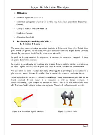 Rapport De Fabrication Mécanique
Page 5
 Objectifs:
 Dessin de la pièce sur CATIA V5
 Elaboration de la gamme d’usinage de la pièce, avec choix d’outil et condition de coupe et
d’avance
 Usinage à partir du brut sur CATIA V5
 Simulation d’usinage
 Génération du code G
I. Dessinde la pièce sur le logiciel CATIA :
1. Définition de la came :
Une came est un organe mécanique permettant de piloter le déplacement d'une pièce. Il s'agit d'une
pièce roulant (ou glissant) sur une autre pièce ; c'est donc une déclinaison du plan incliné (machine
simple). La came permet de générer des mouvements alternatifs.
Le profil de la came constitue le programme, la mémoire de mouvement enregistré. Il s'agit
en général d'une forme complexe.
La solution la plus répandue est constituée d'un cylindre de rayon variable entraîné en rotation par
un arbre. La pièce en contact avec le profil de la came, le suiveur, est alors mis en mouvement.
Une association de cames solidaires d'un même arbre s'appelle un excentrique, et sa déclinaison la
plus courante, unarbre à cames. Il est utilisé dans la majorité des moteurs à combustion interne.
Avant l'utilisation des machines à commandes numériques, l'usage des cames (en particulier sur les
tours) constituait le seul recours à la production en série de formes complexes et
variées (décolletage) : par exemple des barreaux de chaise. Dans le cas de la reproduction d'une
clef de serrure, la clef originale sert de came qui guide l'ébauche de clef par rapport à la meule.
Figure 1 : Came radiale à profil extérieur. Figure 2 : Arbre à cames.
 