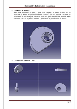 Rapport De Fabrication Mécanique
Page 8
 Perspective de la pièce :
Après avoir Sélectionnez le plan XY pour tracer l’esquisse, on a tracé la came tout en
respectant les normes du dessin de définition ci-dessus , qui nous a permis de savoir les
coordonnées et aussi les rayons des cercles et des arcs qui se trouvent dans le dessin .Après
cette étape , on a fait la phase d’extrusion , pour obtenir la pièce illustrée ci- dessous :
 Les différentes vues de la Came:
 