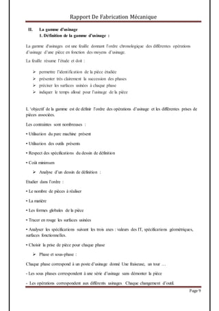 Rapport De Fabrication Mécanique
Page 9
II. La gamme d’usinage
1. Définition de la gamme d’usinage :
La gamme d'usinages est une feuille donnant l’ordre chronologique des différentes opérations
d’usinage d’une pièce en fonction des moyens d’usinage.
La feuille résume l’étude et doit :
 permettre l’identification de la pièce étudiée
 présenter très clairement la succession des phases
 préciser les surfaces usinées à chaque phase
 indiquer le temps alloué pour l’usinage de la pièce
L ‘objectif de la gamme est de définir l’ordre des opérations d’usinage et les différentes prises de
pièces associées.
Les contraintes sont nombreuses :
• Utilisation du parc machine présent
• Utilisation des outils présents
• Respect des spécifications du dessin de définition
• Coût minimum
 Analyse d’un dessin de définition :
Etudier dans l’ordre :
• Le nombre de pièces à réaliser
• La matière
• Les formes globales de la pièce
• Tracer en rouge les surfaces usinées
• Analyser les spécifications suivant les trois axes : valeurs des IT, spécifications géométriques,
surfaces fonctionnelles.
• Choisir la prise de pièce pour chaque phase
 Phase et sous-phase :
Chaque phase correspond à un poste d’usinage donné Une fraiseuse, un tour …
- Les sous phases correspondent à une série d’usinage sans démonter la pièce
- Les opérations correspondent aux différents usinages Chaque changement d’outil.
 