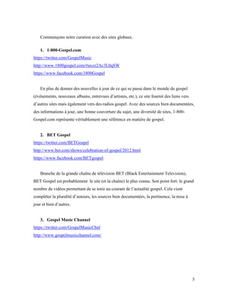 Commençons notre curation avec des sites globaux.

   1. 1-800-Gospel.com
https://twitter.com/GospelMusic
http://www.1800gospel.com/#axzz2Ac3L0qSW
https://www.facebook.com/1800Gospel


   En plus de donner des nouvelles à jour de ce qui se passe dans le monde du gospel
(événements, nouveaux albums, entrevues d’artistes, etc.), ce site fournit des liens vers
d’autres sites mais également vers des radios gospel. Avec des sources bien documentées,
des informations à jour, une bonne couverture du sujet, une diversité de sites, 1-800-
Gospel.com représente véritablement une référence en matière de gospel.


   2. BET Gospel
https://twitter.com/BETGospel
http://www.bet.com/shows/celebration-of-gospel/2012.html
https://www.facebook.com/BETgospel


   Branche de la grande chaîne de télévision BET (Black Entertainment Television),
BET Gospel est probablement le site (et la chaîne) le plus connu. Son point fort: le grand
nombre de vidéos permettant de se tenir au courant de l’actualité gospel. Cela vient
compléter la pluralité d’auteurs, les sources bien documentées, la pertinence, la mise à
jour et bien d’autres.


   3. Gospel Music Channel
https://twitter.com/GospelMusicChnl
http://www.gospelmusicchannel.com/




                                                                                            3
 