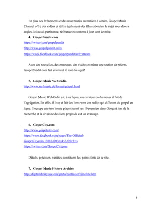 En plus des événements et des nouveautés en matière d’album, Gospel Music
Channel offre des vidéos et réfère également des films abordant le sujet sous divers
angles. Ici aussi, pertinence, référence et contenu à jour sont de mise.
    4. GospelPundit.com
https://twitter.com/gospelpundit
http://www.gospelpundit.com/
https://www.facebook.com/gospelpundit?ref=stream


    Avec des nouvelles, des entrevues, des vidéos et même une section de prières,
GospelPundit.com fait vraiment le tour du sujet!


    5. Gospel Music WebRadio
http://www.surfmusic.de/format/gospel.html


    Gospel Music WebRadio est, à sa façon, un curateur ou du moins il fait de
l’agrégation. En effet, il liste et fait des liens vers des radios qui diffusent du gospel en
ligne. Il occupe une très bonne place (parmi les 10 premiers dans Google) lors de la
recherche et la diversité des liens proposés est un avantage.


    6. GospelCity.com
http://www.gospelcity.com/
https://www.facebook.com/pages/The-Official-
GospelCitycom/130874203644532?fref=ts
https://twitter.com/GospelCitycom


    Détails, précision, variétés constituent les points forts de ce site.


    7. Gospel Music History Archive
http://digitallibrary.usc.edu/gmha/controller/timeline.htm




                                                                                                4
 